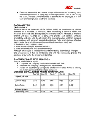 48
 From the above table we can see that provision shows an increasing trend
and the huge amount is being kept in these provisions. This is kept to pay
the taxes, interest & other facilities or benefits to the employee. It is just
kept for meeting future short-term liabilities.
RATIO ANALYSIS
(A) Overview:-
Financial ratios are measures of the relative health, or sometimes the relative
sickness of a business. A physician, when evaluating a person’s health, will
measure the heart rate, blood-pressure and temperature; whereas, a financial
analyst will take readings on a company’s growth, cost control, turnover,
profitability and risk. Like the physician, the financial analyst will then compare
these readings with generally accepted guidelines. Ratio analysis is an effective
tool to assist the analyst in answering some basic questions, such as:-
1. How well is the company doing?
2. What are its strengths and weaknesses?
3. What are the relative risks to the company?
Although an analysis of financial ratios will help identify a company’s strengths
and weaknesses, it has its limitations and will not necessarily provide the
solutions or cures for the problems it identifies.
B. APPLICATION OF RATIO ANALYSIS:-
Integral tool in trend analysis
 Compares the company’s own ratios to itself over time
 Identifies the company’s strengths and weaknesses
 Assists in establishing appropriate capitalization rates (helps to identify
risk factors particular to the subject company)
WORKING CAPITAL RATIOS AND ITS INTERPRETATION :-
Dec’05 Dec’06 Dec’07 Dec’08 Dec’09
Liquidity Ratio
Current Ratio 0.58 0.77 0.86 0.89 0.67
Quick Ratio 0.42 0.61 0.55 0.61 0.42
Solvency Ratio
Debt-equity ratio. 0.50 0.25 0.07 0.10 0.09
 