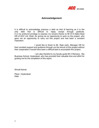 5
Acknowledgement
It is difficult to acknowledge precious a debt as that of learning as it is the
only debt that is difficult to repay except through gratitude.
It is my profound privilege to express my sincere thanks to Mr B D Daler,Head
HR of ACC Ltd, Wadi ,for giving me an opportunity to work on the project. who
gave me an opportunity to carry out this project and had been a constant
inspiration.
I would like to thank to Mr. Rajiv joshi, Manager HR for
their constant support and guidance through out the tenure of this project without
their cooperation it would have been a difficult task to accomplish this project.
I am also thankful to my faculty guide Mr.V.Ramana , Rai
Business School, Hyderabad, who has provided their valuable time and effort for
guiding me for the completion of this report.
Shivali Kamal,
Place :-Hyderabad
Date :
 