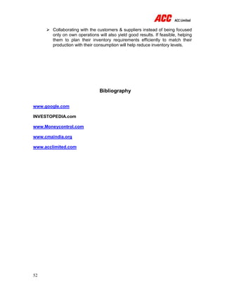 52
 Collaborating with the customers & suppliers instead of being focused
only on own operations will also yield good results. If feasible, helping
them to plan their inventory requirements efficiently to match their
production with their consumption will help reduce inventory levels.
Bibliography
www.google.com
INVESTOPEDIA.com
www.Moneycontrol.com
www.cmaindia.org
www.acclimited.com
 