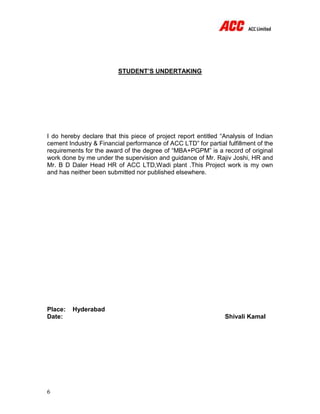 6
STUDENT’S UNDERTAKING
I do hereby declare that this piece of project report entitled “Analysis of Indian
cement Industry & Financial performance of ACC LTD” for partial fulfillment of the
requirements for the award of the degree of “MBA+PGPM” is a record of original
work done by me under the supervision and guidance of Mr. Rajiv Joshi, HR and
Mr. B D Daler Head HR of ACC LTD,Wadi plant .This Project work is my own
and has neither been submitted nor published elsewhere.
Place: Hyderabad
Date: Shivali Kamal
 