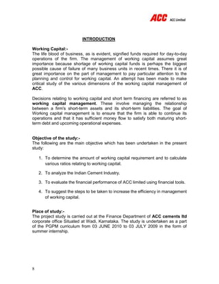 8
INTRODUCTION
Working Capital:-
The life blood of business, as is evident, signified funds required for day-to-day
operations of the firm. The management of working capital assumes great
importance because shortage of working capital funds is perhaps the biggest
possible cause of failure of many business units in recent times. There it is of
great importance on the part of management to pay particular attention to the
planning and control for working capital. An attempt has been made to make
critical study of the various dimensions of the working capital management of
ACC.
Decisions relating to working capital and short term financing are referred to as
working capital management. These involve managing the relationship
between a firm's short-term assets and its short-term liabilities. The goal of
Working capital management is to ensure that the firm is able to continue its
operations and that it has sufficient money flow to satisfy both maturing short-
term debt and upcoming operational expenses.
Objective of the study:-
The following are the main objective which has been undertaken in the present
study:
1. To determine the amount of working capital requirement and to calculate
various ratios relating to working capital.
2. To analyze the Indian Cement Industry.
3. To evaluate the financial performance of ACC limited using financial tools.
4. To suggest the steps to be taken to increase the efficiency in management
of working capital.
Place of study:-
The project study is carried out at the Finance Department of ACC cements ltd
corporate office Situated at Wadi, Karnataka. The study is undertaken as a part
of the PGPM curriculum from 03 JUNE 2010 to 03 JULY 2009 in the form of
summer internship.
 