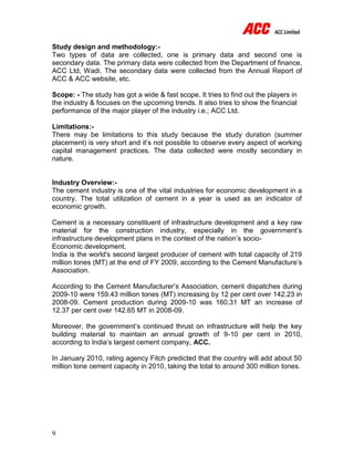 9
Study design and methodology:-
Two types of data are collected, one is primary data and second one is
secondary data. The primary data were collected from the Department of finance,
ACC Ltd, Wadi. The secondary data were collected from the Annual Report of
ACC & ACC website, etc.
Scope: - The study has got a wide & fast scope. It tries to find out the players in
the industry & focuses on the upcoming trends. It also tries to show the financial
performance of the major player of the industry i.e.; ACC Ltd.
Limitations:-
There may be limitations to this study because the study duration (summer
placement) is very short and it’s not possible to observe every aspect of working
capital management practices. The data collected were mostly secondary in
nature.
Industry Overview:-
The cement industry is one of the vital industries for economic development in a
country. The total utilization of cement in a year is used as an indicator of
economic growth.
Cement is a necessary constituent of infrastructure development and a key raw
material for the construction industry, especially in the government’s
infrastructure development plans in the context of the nation’s socio-
Economic development.
India is the world's second largest producer of cement with total capacity of 219
million tones (MT) at the end of FY 2009, according to the Cement Manufacture’s
Association.
According to the Cement Manufacturer’s Association, cement dispatches during
2009-10 were 159.43 million tones (MT) increasing by 12 per cent over 142.23 in
2008-09. Cement production during 2009-10 was 160.31 MT an increase of
12.37 per cent over 142.65 MT in 2008-09.
Moreover, the government’s continued thrust on infrastructure will help the key
building material to maintain an annual growth of 9-10 per cent in 2010,
according to India’s largest cement company, ACC.
In January 2010, rating agency Fitch predicted that the country will add about 50
million tone cement capacity in 2010, taking the total to around 300 million tones.
 