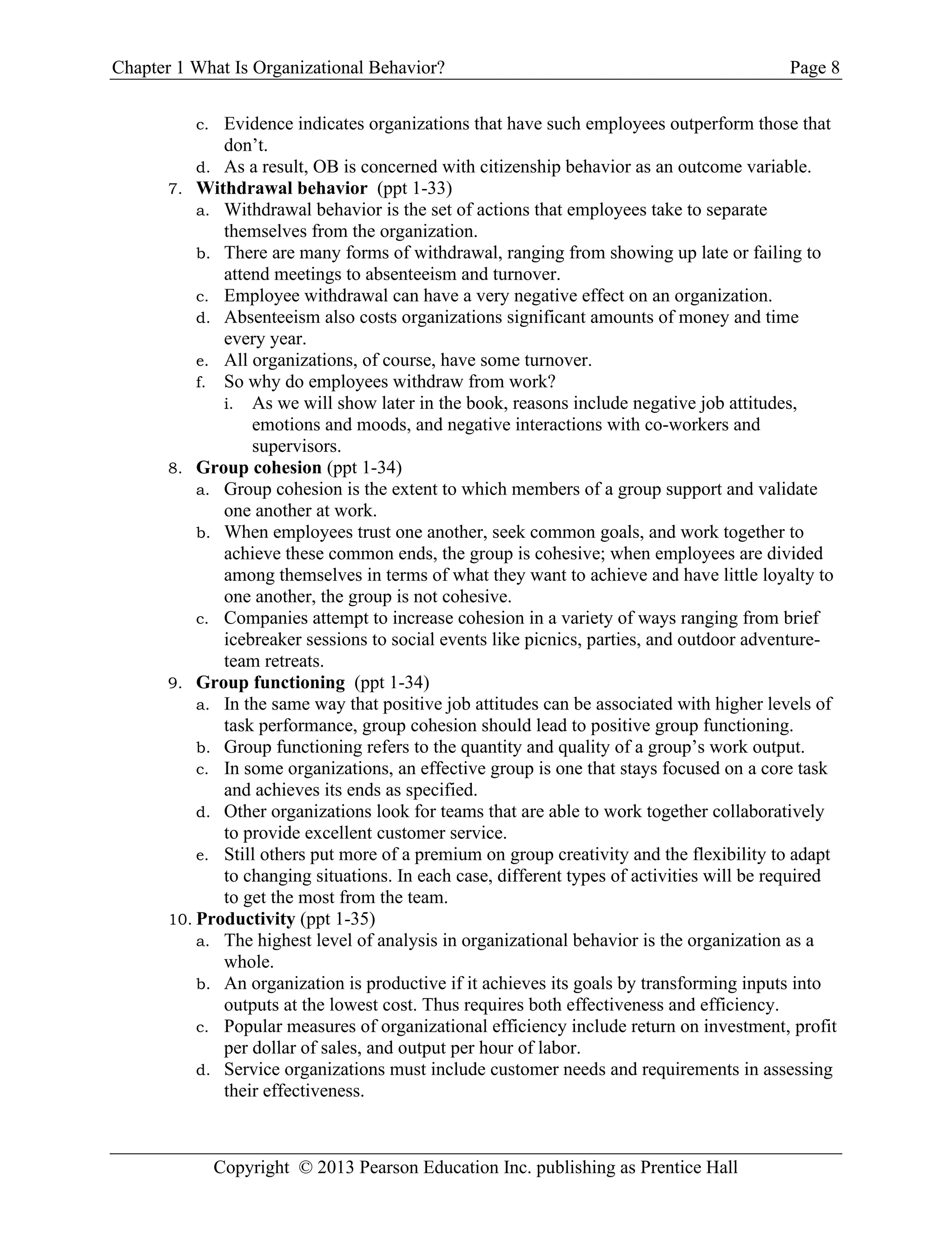 Chapter 1 What Is Organizational Behavior? Page 8
Copyright © 2013 Pearson Education Inc. publishing as Prentice Hall
c. Evidence indicates organizations that have such employees outperform those that
don’t.
d. As a result, OB is concerned with citizenship behavior as an outcome variable.
7. Withdrawal behavior (ppt 1-33)
a. Withdrawal behavior is the set of actions that employees take to separate
themselves from the organization.
b. There are many forms of withdrawal, ranging from showing up late or failing to
attend meetings to absenteeism and turnover.
c. Employee withdrawal can have a very negative effect on an organization.
d. Absenteeism also costs organizations significant amounts of money and time
every year.
e. All organizations, of course, have some turnover.
f. So why do employees withdraw from work?
i. As we will show later in the book, reasons include negative job attitudes,
emotions and moods, and negative interactions with co-workers and
supervisors.
8. Group cohesion (ppt 1-34)
a. Group cohesion is the extent to which members of a group support and validate
one another at work.
b. When employees trust one another, seek common goals, and work together to
achieve these common ends, the group is cohesive; when employees are divided
among themselves in terms of what they want to achieve and have little loyalty to
one another, the group is not cohesive.
c. Companies attempt to increase cohesion in a variety of ways ranging from brief
icebreaker sessions to social events like picnics, parties, and outdoor adventure-
team retreats.
9. Group functioning (ppt 1-34)
a. In the same way that positive job attitudes can be associated with higher levels of
task performance, group cohesion should lead to positive group functioning.
b. Group functioning refers to the quantity and quality of a group’s work output.
c. In some organizations, an effective group is one that stays focused on a core task
and achieves its ends as specified.
d. Other organizations look for teams that are able to work together collaboratively
to provide excellent customer service.
e. Still others put more of a premium on group creativity and the flexibility to adapt
to changing situations. In each case, different types of activities will be required
to get the most from the team.
10. Productivity (ppt 1-35)
a. The highest level of analysis in organizational behavior is the organization as a
whole.
b. An organization is productive if it achieves its goals by transforming inputs into
outputs at the lowest cost. Thus requires both effectiveness and efficiency.
c. Popular measures of organizational efficiency include return on investment, profit
per dollar of sales, and output per hour of labor.
d. Service organizations must include customer needs and requirements in assessing
their effectiveness.
 