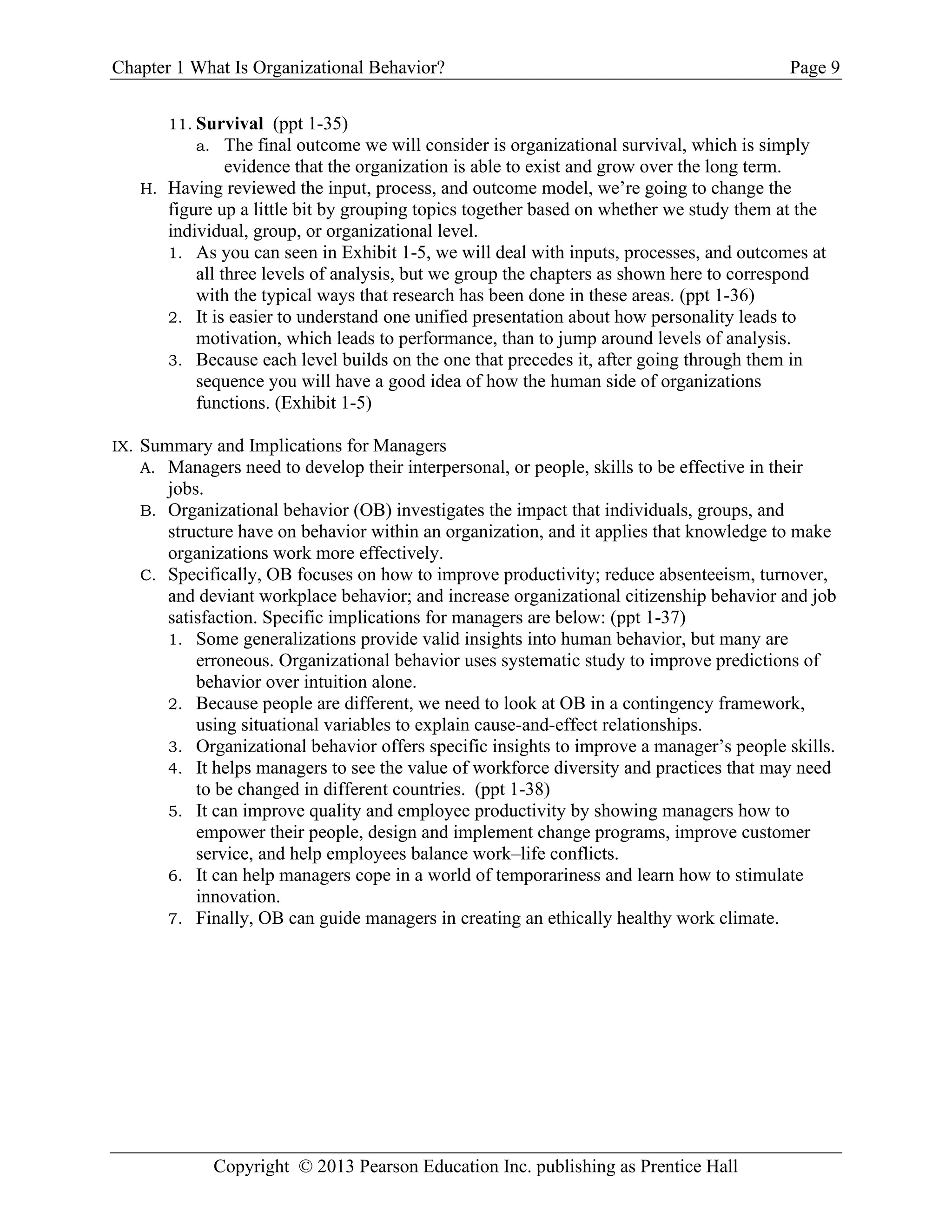 Chapter 1 What Is Organizational Behavior? Page 9
Copyright © 2013 Pearson Education Inc. publishing as Prentice Hall
11. Survival (ppt 1-35)
a. The final outcome we will consider is organizational survival, which is simply
evidence that the organization is able to exist and grow over the long term.
H. Having reviewed the input, process, and outcome model, we’re going to change the
figure up a little bit by grouping topics together based on whether we study them at the
individual, group, or organizational level.
1. As you can seen in Exhibit 1-5, we will deal with inputs, processes, and outcomes at
all three levels of analysis, but we group the chapters as shown here to correspond
with the typical ways that research has been done in these areas. (ppt 1-36)
2. It is easier to understand one unified presentation about how personality leads to
motivation, which leads to performance, than to jump around levels of analysis.
3. Because each level builds on the one that precedes it, after going through them in
sequence you will have a good idea of how the human side of organizations
functions. (Exhibit 1-5)
IX. Summary and Implications for Managers
A. Managers need to develop their interpersonal, or people, skills to be effective in their
jobs.
B. Organizational behavior (OB) investigates the impact that individuals, groups, and
structure have on behavior within an organization, and it applies that knowledge to make
organizations work more effectively.
C. Specifically, OB focuses on how to improve productivity; reduce absenteeism, turnover,
and deviant workplace behavior; and increase organizational citizenship behavior and job
satisfaction. Specific implications for managers are below: (ppt 1-37)
1. Some generalizations provide valid insights into human behavior, but many are
erroneous. Organizational behavior uses systematic study to improve predictions of
behavior over intuition alone.
2. Because people are different, we need to look at OB in a contingency framework,
using situational variables to explain cause-and-effect relationships.
3. Organizational behavior offers specific insights to improve a manager’s people skills.
4. It helps managers to see the value of workforce diversity and practices that may need
to be changed in different countries. (ppt 1-38)
5. It can improve quality and employee productivity by showing managers how to
empower their people, design and implement change programs, improve customer
service, and help employees balance work–life conflicts.
6. It can help managers cope in a world of temporariness and learn how to stimulate
innovation.
7. Finally, OB can guide managers in creating an ethically healthy work climate.
 