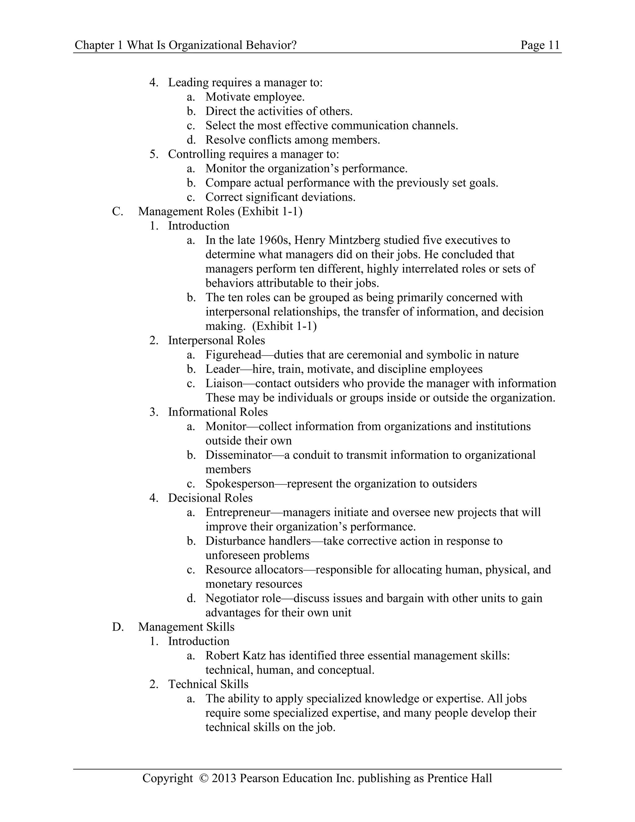 Chapter 1 What Is Organizational Behavior? Page 11
Copyright © 2013 Pearson Education Inc. publishing as Prentice Hall
4. Leading requires a manager to:
a. Motivate employee.
b. Direct the activities of others.
c. Select the most effective communication channels.
d. Resolve conflicts among members.
5. Controlling requires a manager to:
a. Monitor the organization’s performance.
b. Compare actual performance with the previously set goals.
c. Correct significant deviations.
C. Management Roles (Exhibit 1-1)
1. Introduction
a. In the late 1960s, Henry Mintzberg studied five executives to
determine what managers did on their jobs. He concluded that
managers perform ten different, highly interrelated roles or sets of
behaviors attributable to their jobs.
b. The ten roles can be grouped as being primarily concerned with
interpersonal relationships, the transfer of information, and decision
making. (Exhibit 1-1)
2. Interpersonal Roles
a. Figurehead—duties that are ceremonial and symbolic in nature
b. Leader—hire, train, motivate, and discipline employees
c. Liaison—contact outsiders who provide the manager with information
These may be individuals or groups inside or outside the organization.
3. Informational Roles
a. Monitor—collect information from organizations and institutions
outside their own
b. Disseminator—a conduit to transmit information to organizational
members
c. Spokesperson—represent the organization to outsiders
4. Decisional Roles
a. Entrepreneur—managers initiate and oversee new projects that will
improve their organization’s performance.
b. Disturbance handlers—take corrective action in response to
unforeseen problems
c. Resource allocators—responsible for allocating human, physical, and
monetary resources
d. Negotiator role—discuss issues and bargain with other units to gain
advantages for their own unit
D. Management Skills
1. Introduction
a. Robert Katz has identified three essential management skills:
technical, human, and conceptual.
2. Technical Skills
a. The ability to apply specialized knowledge or expertise. All jobs
require some specialized expertise, and many people develop their
technical skills on the job.
 