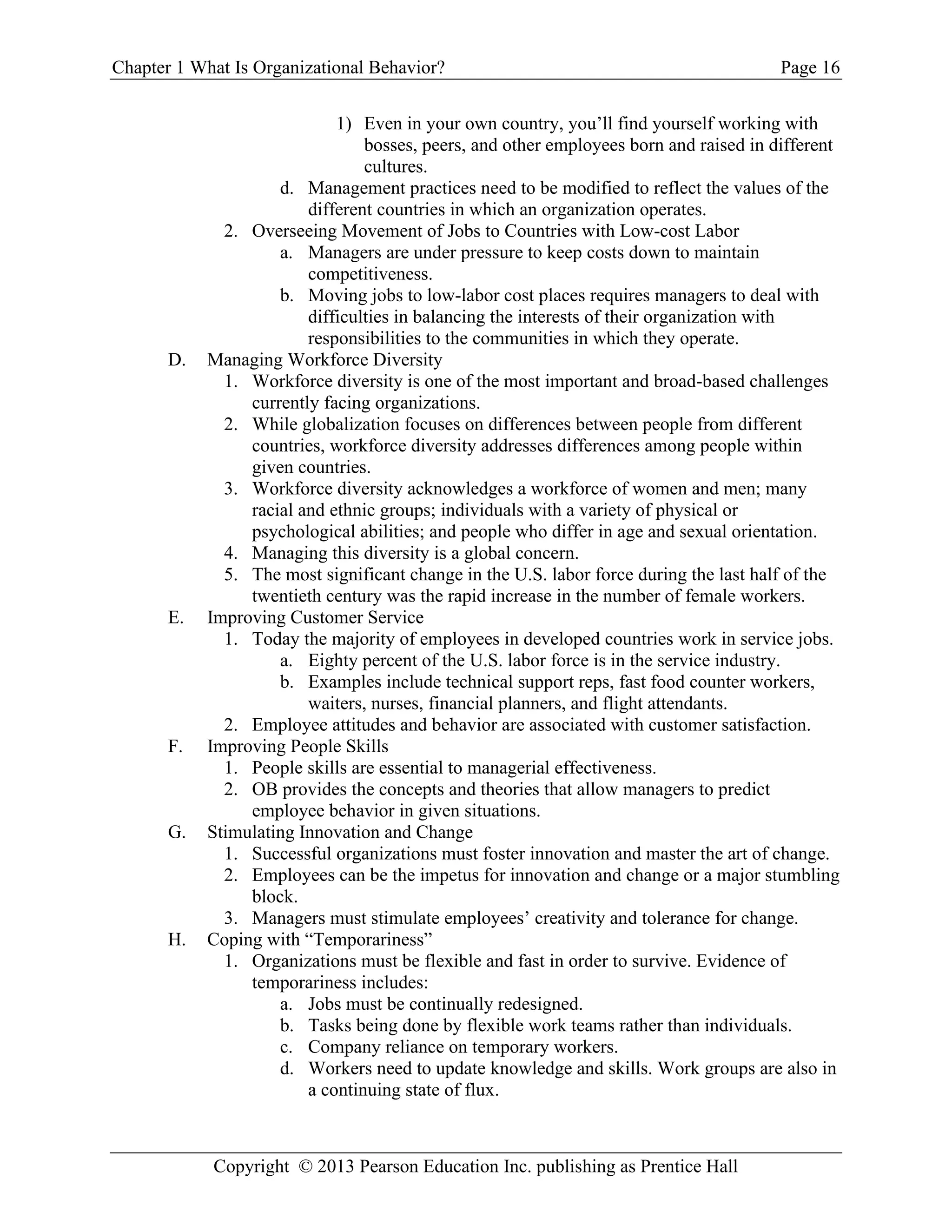 Chapter 1 What Is Organizational Behavior? Page 16
Copyright © 2013 Pearson Education Inc. publishing as Prentice Hall
1) Even in your own country, you’ll find yourself working with
bosses, peers, and other employees born and raised in different
cultures.
d. Management practices need to be modified to reflect the values of the
different countries in which an organization operates.
2. Overseeing Movement of Jobs to Countries with Low-cost Labor
a. Managers are under pressure to keep costs down to maintain
competitiveness.
b. Moving jobs to low-labor cost places requires managers to deal with
difficulties in balancing the interests of their organization with
responsibilities to the communities in which they operate.
D. Managing Workforce Diversity
1. Workforce diversity is one of the most important and broad-based challenges
currently facing organizations.
2. While globalization focuses on differences between people from different
countries, workforce diversity addresses differences among people within
given countries.
3. Workforce diversity acknowledges a workforce of women and men; many
racial and ethnic groups; individuals with a variety of physical or
psychological abilities; and people who differ in age and sexual orientation.
4. Managing this diversity is a global concern.
5. The most significant change in the U.S. labor force during the last half of the
twentieth century was the rapid increase in the number of female workers.
E. Improving Customer Service
1. Today the majority of employees in developed countries work in service jobs.
a. Eighty percent of the U.S. labor force is in the service industry.
b. Examples include technical support reps, fast food counter workers,
waiters, nurses, financial planners, and flight attendants.
2. Employee attitudes and behavior are associated with customer satisfaction.
F. Improving People Skills
1. People skills are essential to managerial effectiveness.
2. OB provides the concepts and theories that allow managers to predict
employee behavior in given situations.
G. Stimulating Innovation and Change
1. Successful organizations must foster innovation and master the art of change.
2. Employees can be the impetus for innovation and change or a major stumbling
block.
3. Managers must stimulate employees’ creativity and tolerance for change.
H. Coping with “Temporariness”
1. Organizations must be flexible and fast in order to survive. Evidence of
temporariness includes:
a. Jobs must be continually redesigned.
b. Tasks being done by flexible work teams rather than individuals.
c. Company reliance on temporary workers.
d. Workers need to update knowledge and skills. Work groups are also in
a continuing state of flux.
 