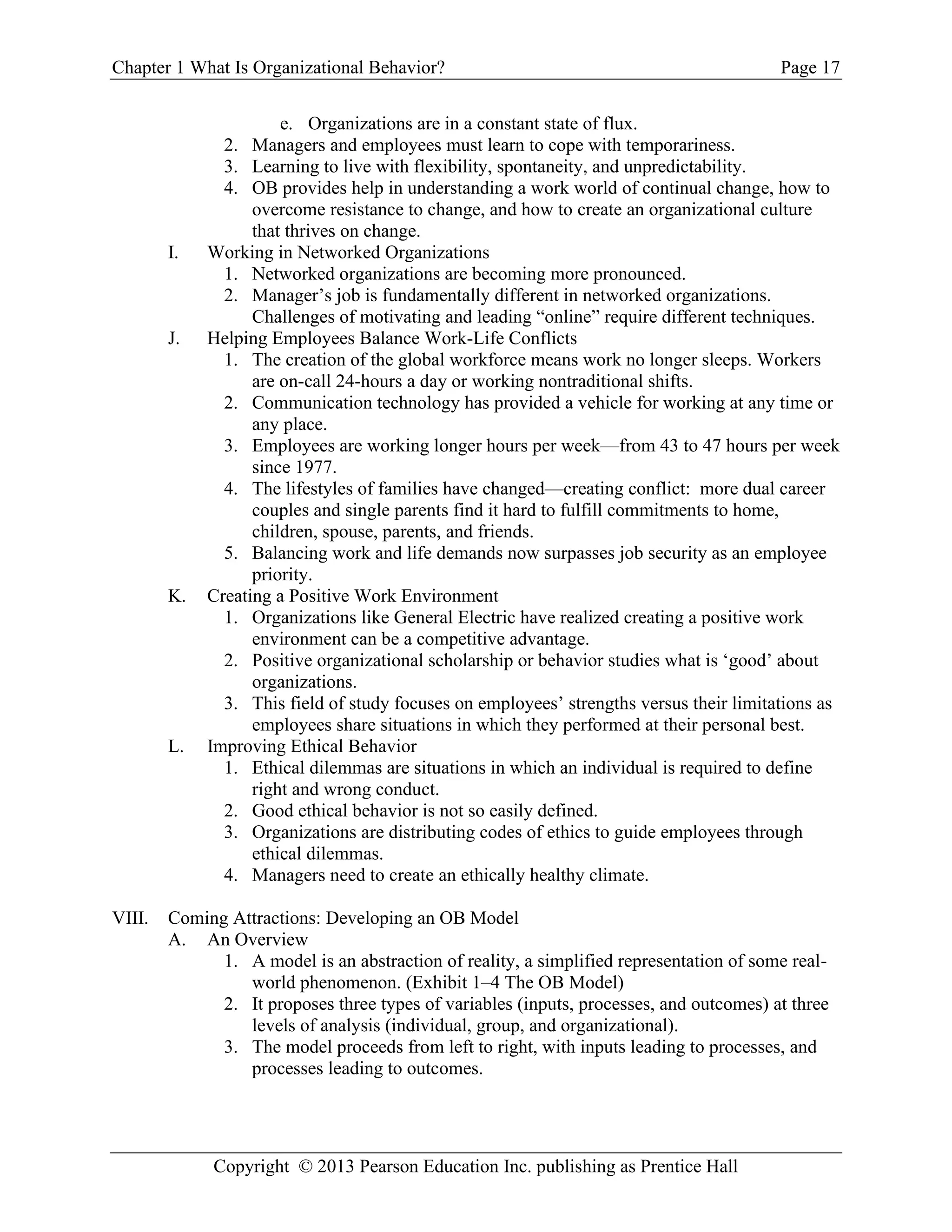 Chapter 1 What Is Organizational Behavior? Page 17
Copyright © 2013 Pearson Education Inc. publishing as Prentice Hall
e. Organizations are in a constant state of flux.
2. Managers and employees must learn to cope with temporariness.
3. Learning to live with flexibility, spontaneity, and unpredictability.
4. OB provides help in understanding a work world of continual change, how to
overcome resistance to change, and how to create an organizational culture
that thrives on change.
I. Working in Networked Organizations
1. Networked organizations are becoming more pronounced.
2. Manager’s job is fundamentally different in networked organizations.
Challenges of motivating and leading “online” require different techniques.
J. Helping Employees Balance Work-Life Conflicts
1. The creation of the global workforce means work no longer sleeps. Workers
are on-call 24-hours a day or working nontraditional shifts.
2. Communication technology has provided a vehicle for working at any time or
any place.
3. Employees are working longer hours per week—from 43 to 47 hours per week
since 1977.
4. The lifestyles of families have changed—creating conflict: more dual career
couples and single parents find it hard to fulfill commitments to home,
children, spouse, parents, and friends.
5. Balancing work and life demands now surpasses job security as an employee
priority.
K. Creating a Positive Work Environment
1. Organizations like General Electric have realized creating a positive work
environment can be a competitive advantage.
2. Positive organizational scholarship or behavior studies what is ‘good’ about
organizations.
3. This field of study focuses on employees’ strengths versus their limitations as
employees share situations in which they performed at their personal best.
L. Improving Ethical Behavior
1. Ethical dilemmas are situations in which an individual is required to define
right and wrong conduct.
2. Good ethical behavior is not so easily defined.
3. Organizations are distributing codes of ethics to guide employees through
ethical dilemmas.
4. Managers need to create an ethically healthy climate.
VIII. Coming Attractions: Developing an OB Model
A. An Overview
1. A model is an abstraction of reality, a simplified representation of some real-
world phenomenon. (Exhibit 1–4 The OB Model)
2. It proposes three types of variables (inputs, processes, and outcomes) at three
levels of analysis (individual, group, and organizational).
3. The model proceeds from left to right, with inputs leading to processes, and
processes leading to outcomes.
 