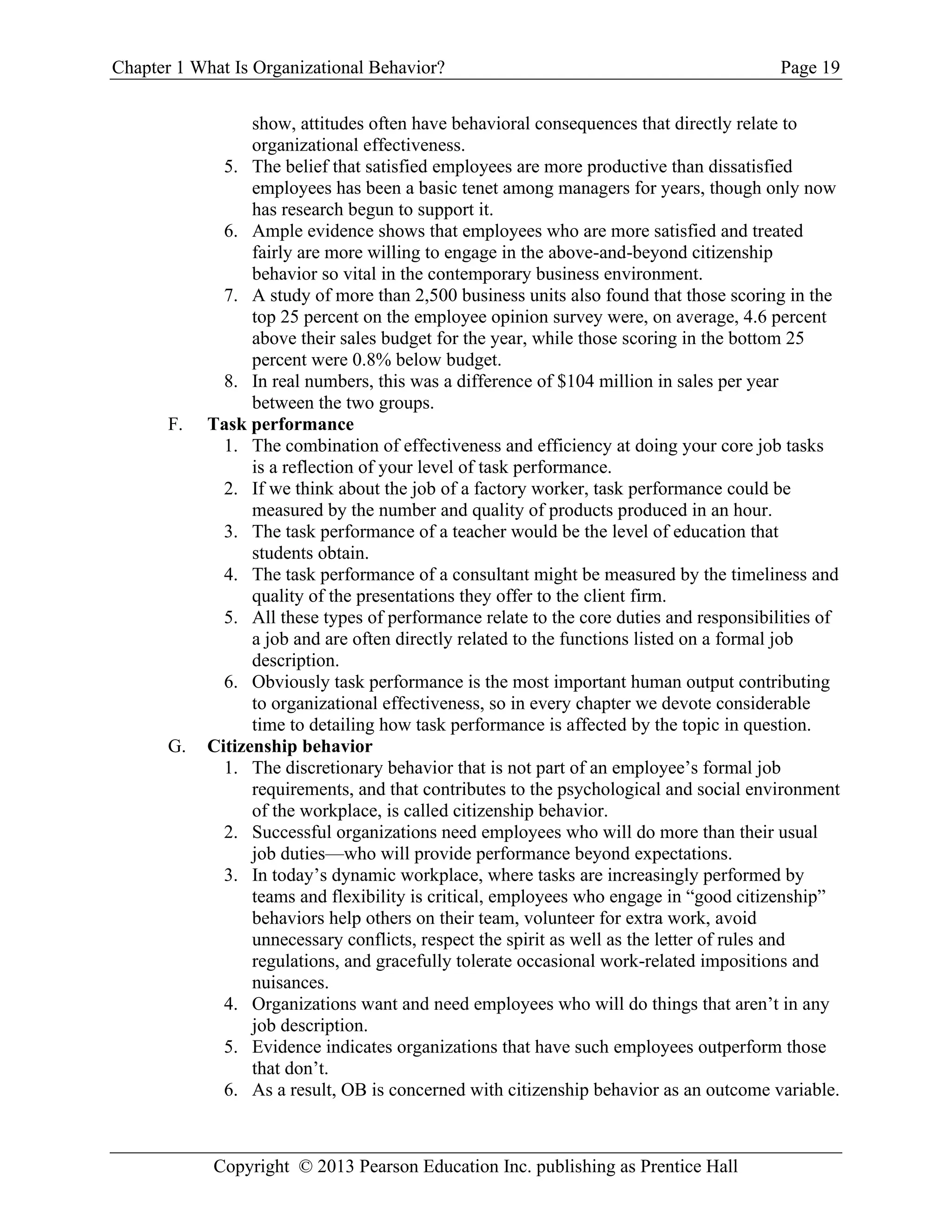 Chapter 1 What Is Organizational Behavior? Page 19
Copyright © 2013 Pearson Education Inc. publishing as Prentice Hall
show, attitudes often have behavioral consequences that directly relate to
organizational effectiveness.
5. The belief that satisfied employees are more productive than dissatisfied
employees has been a basic tenet among managers for years, though only now
has research begun to support it.
6. Ample evidence shows that employees who are more satisfied and treated
fairly are more willing to engage in the above-and-beyond citizenship
behavior so vital in the contemporary business environment.
7. A study of more than 2,500 business units also found that those scoring in the
top 25 percent on the employee opinion survey were, on average, 4.6 percent
above their sales budget for the year, while those scoring in the bottom 25
percent were 0.8% below budget.
8. In real numbers, this was a difference of $104 million in sales per year
between the two groups.
F. Task performance
1. The combination of effectiveness and efficiency at doing your core job tasks
is a reflection of your level of task performance.
2. If we think about the job of a factory worker, task performance could be
measured by the number and quality of products produced in an hour.
3. The task performance of a teacher would be the level of education that
students obtain.
4. The task performance of a consultant might be measured by the timeliness and
quality of the presentations they offer to the client firm.
5. All these types of performance relate to the core duties and responsibilities of
a job and are often directly related to the functions listed on a formal job
description.
6. Obviously task performance is the most important human output contributing
to organizational effectiveness, so in every chapter we devote considerable
time to detailing how task performance is affected by the topic in question.
G. Citizenship behavior
1. The discretionary behavior that is not part of an employee’s formal job
requirements, and that contributes to the psychological and social environment
of the workplace, is called citizenship behavior.
2. Successful organizations need employees who will do more than their usual
job duties—who will provide performance beyond expectations.
3. In today’s dynamic workplace, where tasks are increasingly performed by
teams and flexibility is critical, employees who engage in “good citizenship”
behaviors help others on their team, volunteer for extra work, avoid
unnecessary conflicts, respect the spirit as well as the letter of rules and
regulations, and gracefully tolerate occasional work-related impositions and
nuisances.
4. Organizations want and need employees who will do things that aren’t in any
job description.
5. Evidence indicates organizations that have such employees outperform those
that don’t.
6. As a result, OB is concerned with citizenship behavior as an outcome variable.
 