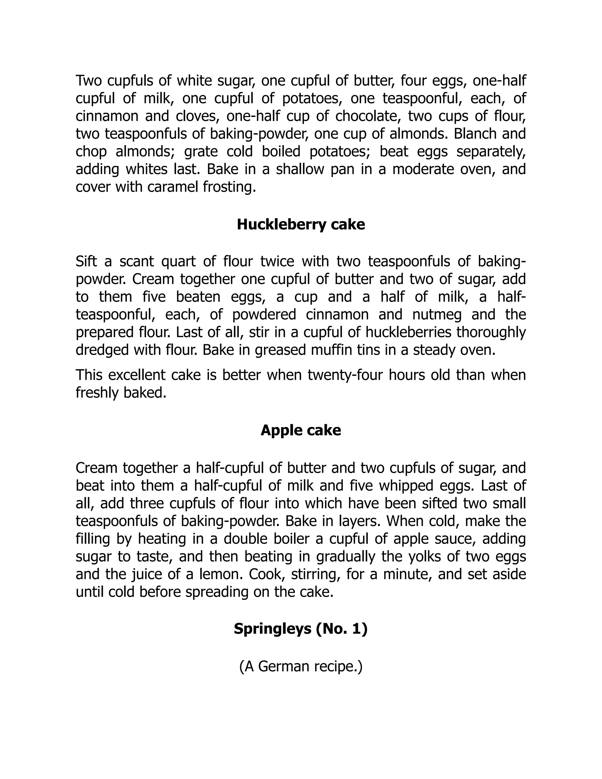 Two cupfuls of white sugar, one cupful of butter, four eggs, one-half
cupful of milk, one cupful of potatoes, one teaspoonful, each, of
cinnamon and cloves, one-half cup of chocolate, two cups of flour,
two teaspoonfuls of baking-powder, one cup of almonds. Blanch and
chop almonds; grate cold boiled potatoes; beat eggs separately,
adding whites last. Bake in a shallow pan in a moderate oven, and
cover with caramel frosting.
Huckleberry cake
Sift a scant quart of flour twice with two teaspoonfuls of baking-
powder. Cream together one cupful of butter and two of sugar, add
to them five beaten eggs, a cup and a half of milk, a half-
teaspoonful, each, of powdered cinnamon and nutmeg and the
prepared flour. Last of all, stir in a cupful of huckleberries thoroughly
dredged with flour. Bake in greased muffin tins in a steady oven.
This excellent cake is better when twenty-four hours old than when
freshly baked.
Apple cake
Cream together a half-cupful of butter and two cupfuls of sugar, and
beat into them a half-cupful of milk and five whipped eggs. Last of
all, add three cupfuls of flour into which have been sifted two small
teaspoonfuls of baking-powder. Bake in layers. When cold, make the
filling by heating in a double boiler a cupful of apple sauce, adding
sugar to taste, and then beating in gradually the yolks of two eggs
and the juice of a lemon. Cook, stirring, for a minute, and set aside
until cold before spreading on the cake.
Springleys (No. 1)
(A German recipe.)
 