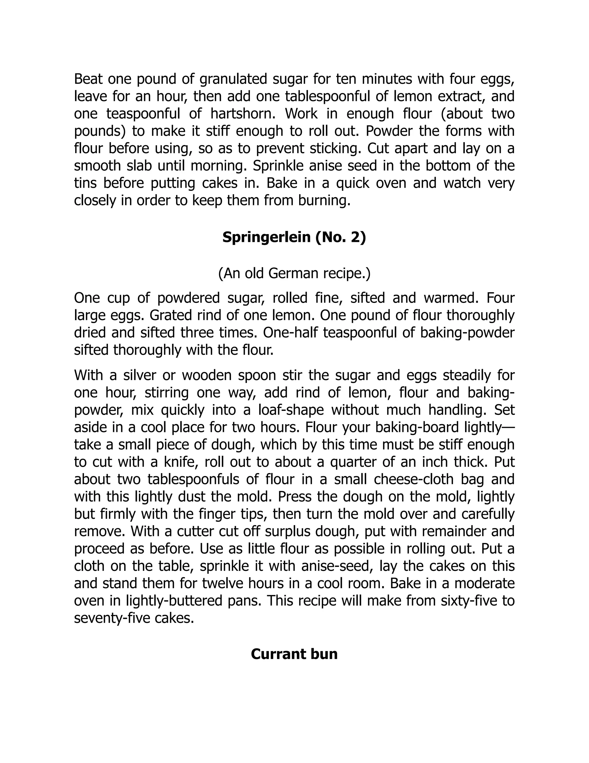 Beat one pound of granulated sugar for ten minutes with four eggs,
leave for an hour, then add one tablespoonful of lemon extract, and
one teaspoonful of hartshorn. Work in enough flour (about two
pounds) to make it stiff enough to roll out. Powder the forms with
flour before using, so as to prevent sticking. Cut apart and lay on a
smooth slab until morning. Sprinkle anise seed in the bottom of the
tins before putting cakes in. Bake in a quick oven and watch very
closely in order to keep them from burning.
Springerlein (No. 2)
(An old German recipe.)
One cup of powdered sugar, rolled fine, sifted and warmed. Four
large eggs. Grated rind of one lemon. One pound of flour thoroughly
dried and sifted three times. One-half teaspoonful of baking-powder
sifted thoroughly with the flour.
With a silver or wooden spoon stir the sugar and eggs steadily for
one hour, stirring one way, add rind of lemon, flour and baking-
powder, mix quickly into a loaf-shape without much handling. Set
aside in a cool place for two hours. Flour your baking-board lightly—
take a small piece of dough, which by this time must be stiff enough
to cut with a knife, roll out to about a quarter of an inch thick. Put
about two tablespoonfuls of flour in a small cheese-cloth bag and
with this lightly dust the mold. Press the dough on the mold, lightly
but firmly with the finger tips, then turn the mold over and carefully
remove. With a cutter cut off surplus dough, put with remainder and
proceed as before. Use as little flour as possible in rolling out. Put a
cloth on the table, sprinkle it with anise-seed, lay the cakes on this
and stand them for twelve hours in a cool room. Bake in a moderate
oven in lightly-buttered pans. This recipe will make from sixty-five to
seventy-five cakes.
Currant bun
 