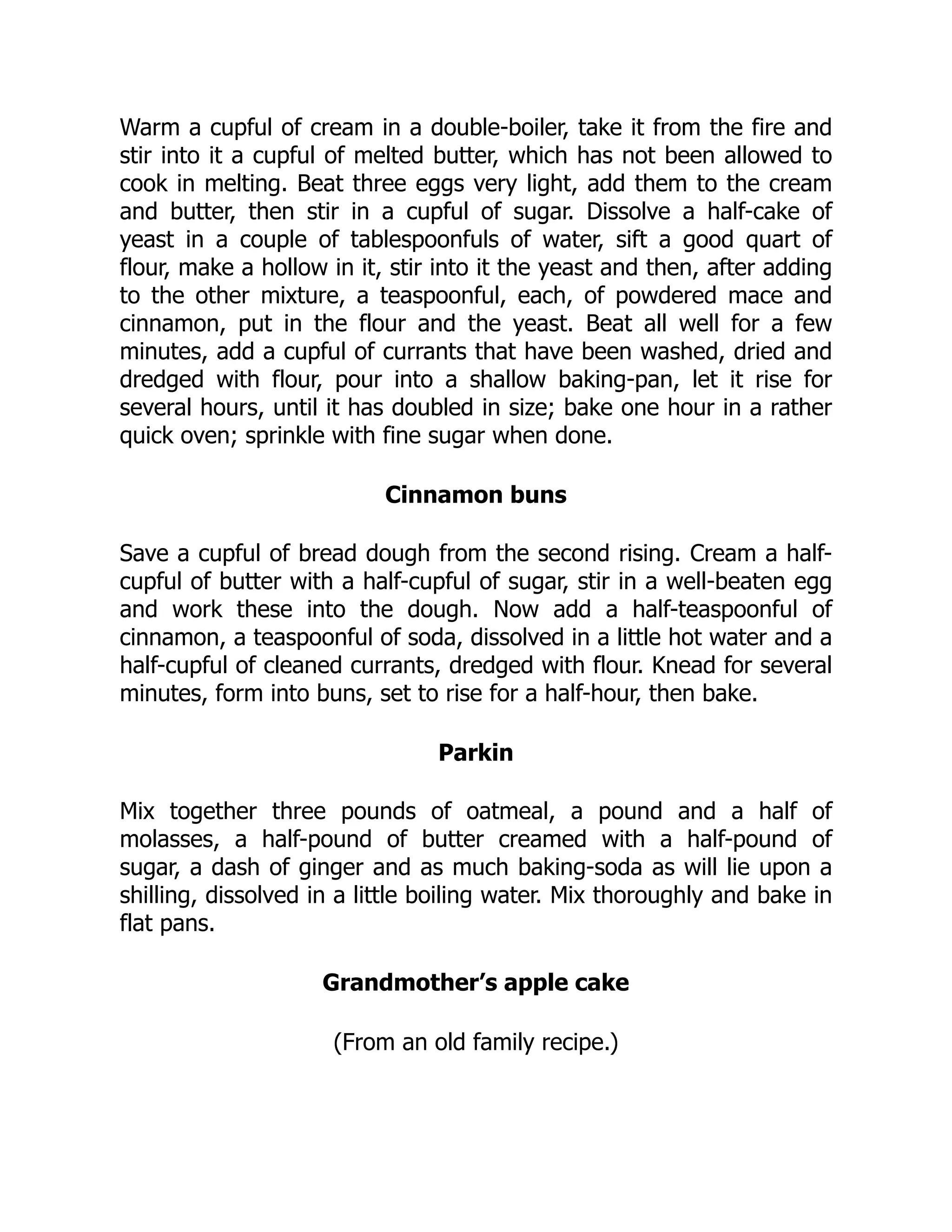 Warm a cupful of cream in a double-boiler, take it from the fire and
stir into it a cupful of melted butter, which has not been allowed to
cook in melting. Beat three eggs very light, add them to the cream
and butter, then stir in a cupful of sugar. Dissolve a half-cake of
yeast in a couple of tablespoonfuls of water, sift a good quart of
flour, make a hollow in it, stir into it the yeast and then, after adding
to the other mixture, a teaspoonful, each, of powdered mace and
cinnamon, put in the flour and the yeast. Beat all well for a few
minutes, add a cupful of currants that have been washed, dried and
dredged with flour, pour into a shallow baking-pan, let it rise for
several hours, until it has doubled in size; bake one hour in a rather
quick oven; sprinkle with fine sugar when done.
Cinnamon buns
Save a cupful of bread dough from the second rising. Cream a half-
cupful of butter with a half-cupful of sugar, stir in a well-beaten egg
and work these into the dough. Now add a half-teaspoonful of
cinnamon, a teaspoonful of soda, dissolved in a little hot water and a
half-cupful of cleaned currants, dredged with flour. Knead for several
minutes, form into buns, set to rise for a half-hour, then bake.
Parkin
Mix together three pounds of oatmeal, a pound and a half of
molasses, a half-pound of butter creamed with a half-pound of
sugar, a dash of ginger and as much baking-soda as will lie upon a
shilling, dissolved in a little boiling water. Mix thoroughly and bake in
flat pans.
Grandmother’s apple cake
(From an old family recipe.)
 