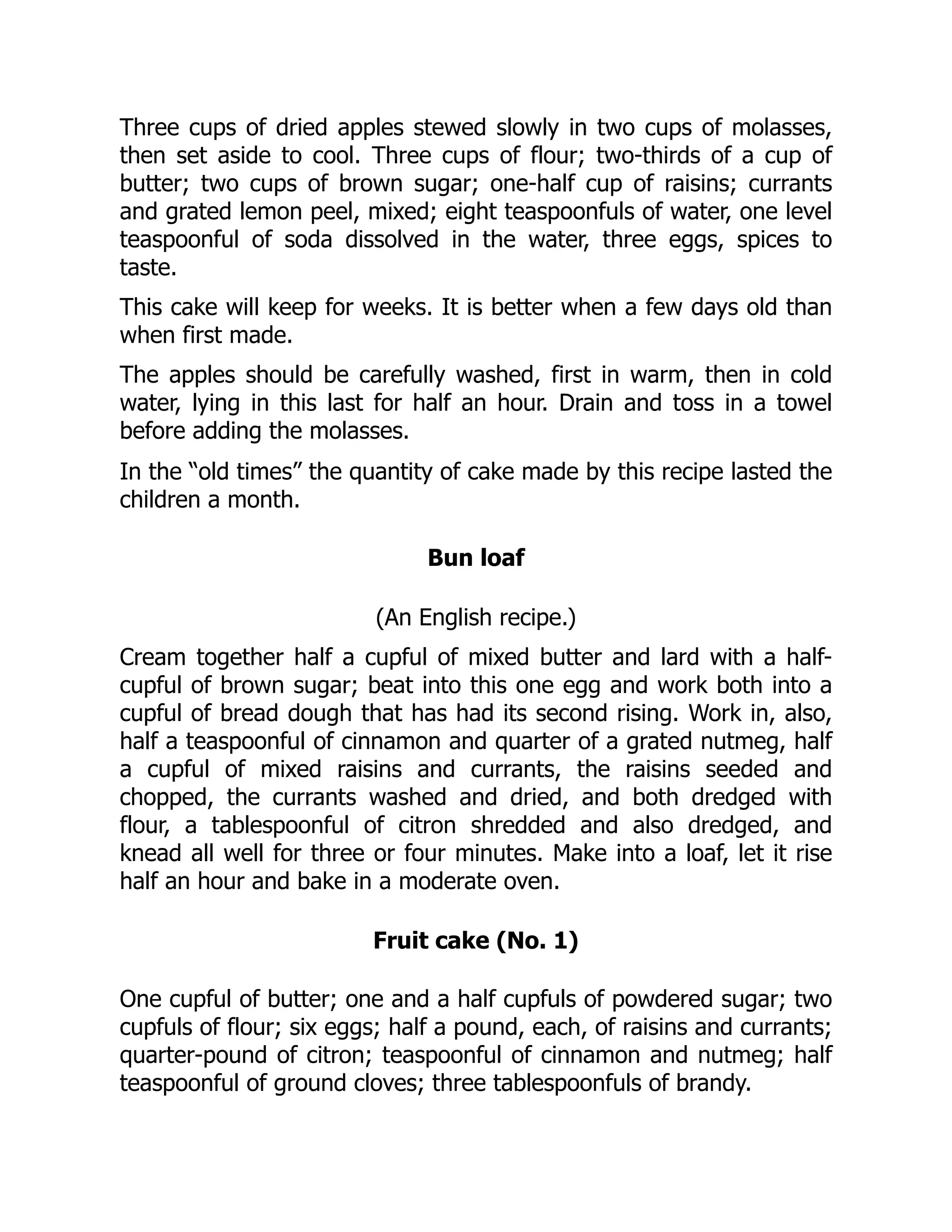 Three cups of dried apples stewed slowly in two cups of molasses,
then set aside to cool. Three cups of flour; two-thirds of a cup of
butter; two cups of brown sugar; one-half cup of raisins; currants
and grated lemon peel, mixed; eight teaspoonfuls of water, one level
teaspoonful of soda dissolved in the water, three eggs, spices to
taste.
This cake will keep for weeks. It is better when a few days old than
when first made.
The apples should be carefully washed, first in warm, then in cold
water, lying in this last for half an hour. Drain and toss in a towel
before adding the molasses.
In the “old times” the quantity of cake made by this recipe lasted the
children a month.
Bun loaf
(An English recipe.)
Cream together half a cupful of mixed butter and lard with a half-
cupful of brown sugar; beat into this one egg and work both into a
cupful of bread dough that has had its second rising. Work in, also,
half a teaspoonful of cinnamon and quarter of a grated nutmeg, half
a cupful of mixed raisins and currants, the raisins seeded and
chopped, the currants washed and dried, and both dredged with
flour, a tablespoonful of citron shredded and also dredged, and
knead all well for three or four minutes. Make into a loaf, let it rise
half an hour and bake in a moderate oven.
Fruit cake (No. 1)
One cupful of butter; one and a half cupfuls of powdered sugar; two
cupfuls of flour; six eggs; half a pound, each, of raisins and currants;
quarter-pound of citron; teaspoonful of cinnamon and nutmeg; half
teaspoonful of ground cloves; three tablespoonfuls of brandy.
 