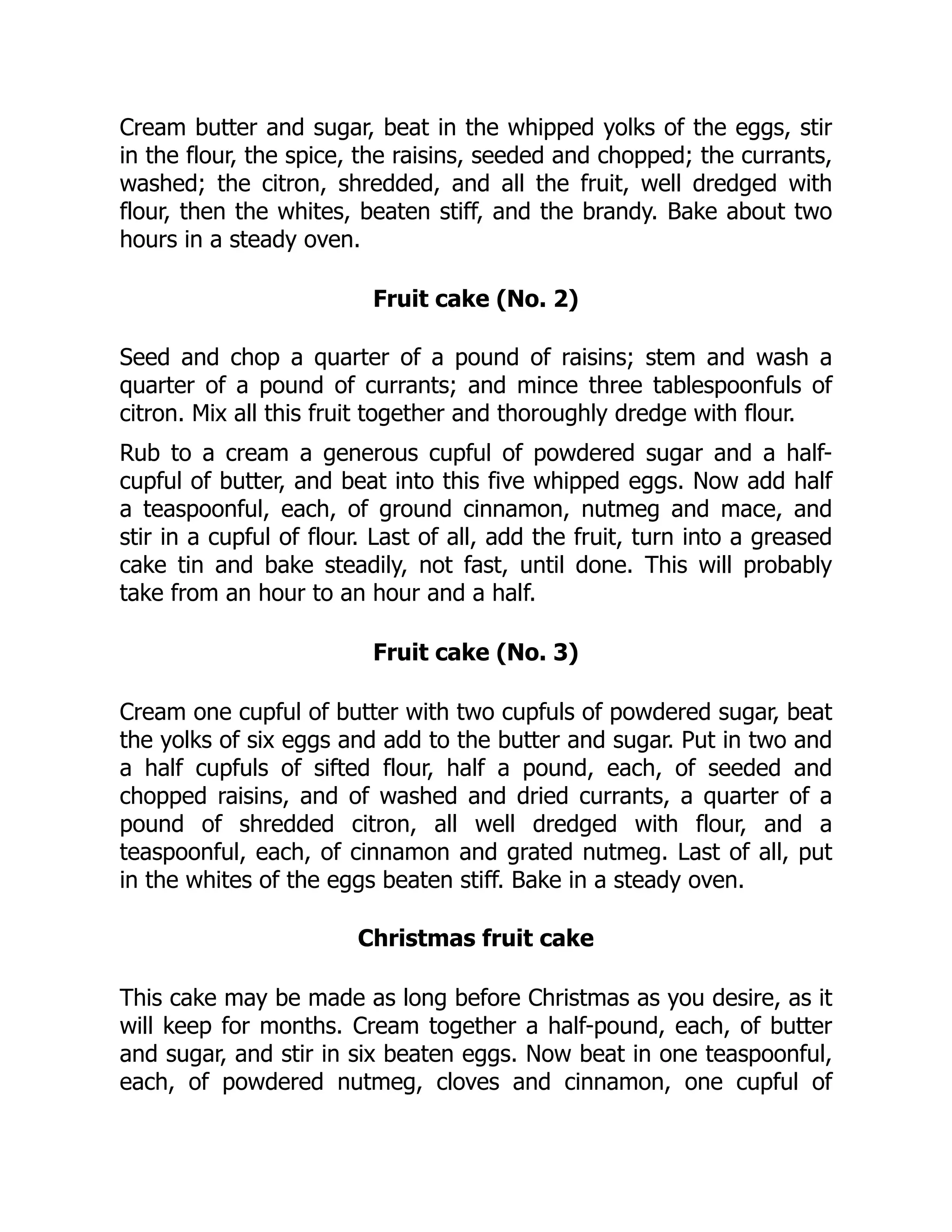Cream butter and sugar, beat in the whipped yolks of the eggs, stir
in the flour, the spice, the raisins, seeded and chopped; the currants,
washed; the citron, shredded, and all the fruit, well dredged with
flour, then the whites, beaten stiff, and the brandy. Bake about two
hours in a steady oven.
Fruit cake (No. 2)
Seed and chop a quarter of a pound of raisins; stem and wash a
quarter of a pound of currants; and mince three tablespoonfuls of
citron. Mix all this fruit together and thoroughly dredge with flour.
Rub to a cream a generous cupful of powdered sugar and a half-
cupful of butter, and beat into this five whipped eggs. Now add half
a teaspoonful, each, of ground cinnamon, nutmeg and mace, and
stir in a cupful of flour. Last of all, add the fruit, turn into a greased
cake tin and bake steadily, not fast, until done. This will probably
take from an hour to an hour and a half.
Fruit cake (No. 3)
Cream one cupful of butter with two cupfuls of powdered sugar, beat
the yolks of six eggs and add to the butter and sugar. Put in two and
a half cupfuls of sifted flour, half a pound, each, of seeded and
chopped raisins, and of washed and dried currants, a quarter of a
pound of shredded citron, all well dredged with flour, and a
teaspoonful, each, of cinnamon and grated nutmeg. Last of all, put
in the whites of the eggs beaten stiff. Bake in a steady oven.
Christmas fruit cake
This cake may be made as long before Christmas as you desire, as it
will keep for months. Cream together a half-pound, each, of butter
and sugar, and stir in six beaten eggs. Now beat in one teaspoonful,
each, of powdered nutmeg, cloves and cinnamon, one cupful of
 
