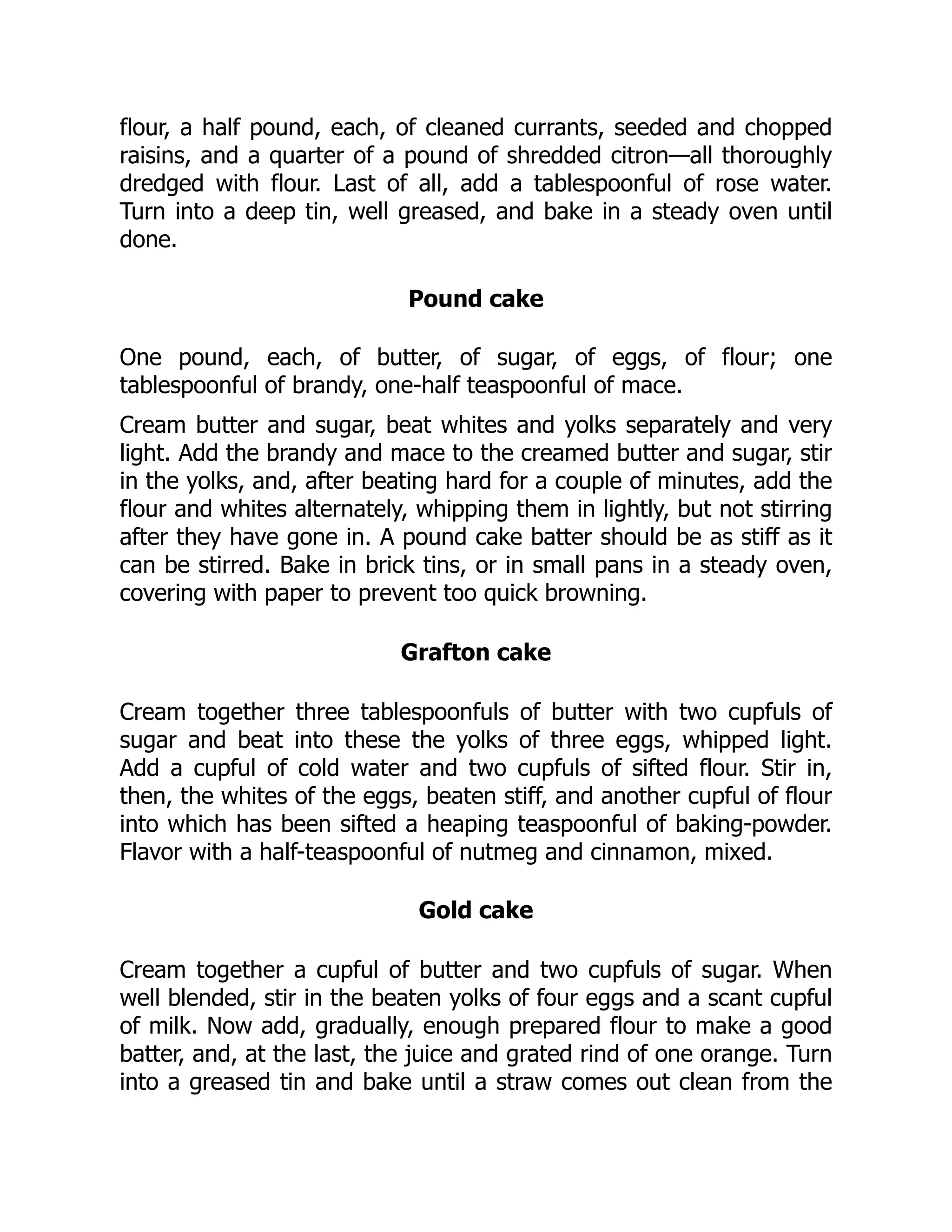 flour, a half pound, each, of cleaned currants, seeded and chopped
raisins, and a quarter of a pound of shredded citron—all thoroughly
dredged with flour. Last of all, add a tablespoonful of rose water.
Turn into a deep tin, well greased, and bake in a steady oven until
done.
Pound cake
One pound, each, of butter, of sugar, of eggs, of flour; one
tablespoonful of brandy, one-half teaspoonful of mace.
Cream butter and sugar, beat whites and yolks separately and very
light. Add the brandy and mace to the creamed butter and sugar, stir
in the yolks, and, after beating hard for a couple of minutes, add the
flour and whites alternately, whipping them in lightly, but not stirring
after they have gone in. A pound cake batter should be as stiff as it
can be stirred. Bake in brick tins, or in small pans in a steady oven,
covering with paper to prevent too quick browning.
Grafton cake
Cream together three tablespoonfuls of butter with two cupfuls of
sugar and beat into these the yolks of three eggs, whipped light.
Add a cupful of cold water and two cupfuls of sifted flour. Stir in,
then, the whites of the eggs, beaten stiff, and another cupful of flour
into which has been sifted a heaping teaspoonful of baking-powder.
Flavor with a half-teaspoonful of nutmeg and cinnamon, mixed.
Gold cake
Cream together a cupful of butter and two cupfuls of sugar. When
well blended, stir in the beaten yolks of four eggs and a scant cupful
of milk. Now add, gradually, enough prepared flour to make a good
batter, and, at the last, the juice and grated rind of one orange. Turn
into a greased tin and bake until a straw comes out clean from the
 