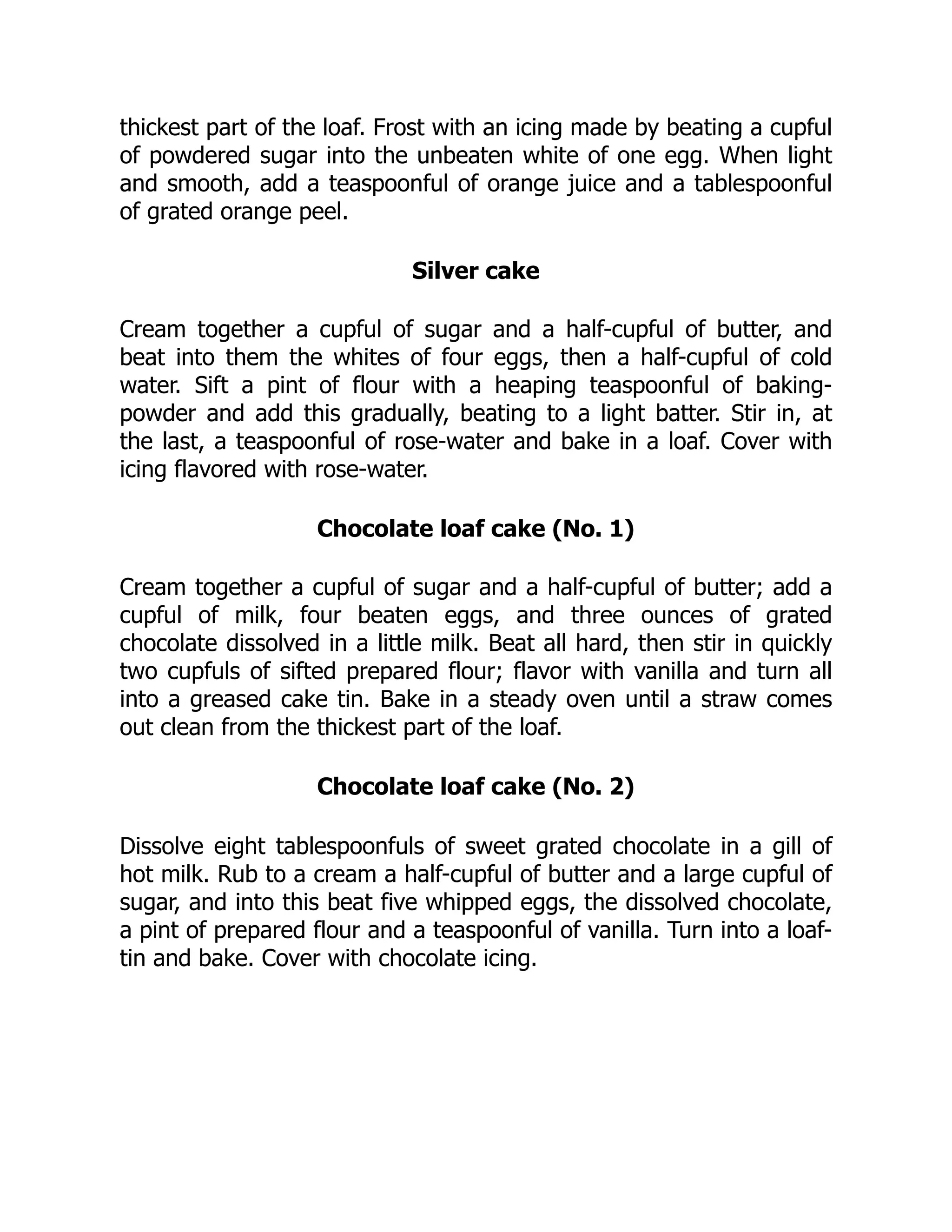 thickest part of the loaf. Frost with an icing made by beating a cupful
of powdered sugar into the unbeaten white of one egg. When light
and smooth, add a teaspoonful of orange juice and a tablespoonful
of grated orange peel.
Silver cake
Cream together a cupful of sugar and a half-cupful of butter, and
beat into them the whites of four eggs, then a half-cupful of cold
water. Sift a pint of flour with a heaping teaspoonful of baking-
powder and add this gradually, beating to a light batter. Stir in, at
the last, a teaspoonful of rose-water and bake in a loaf. Cover with
icing flavored with rose-water.
Chocolate loaf cake (No. 1)
Cream together a cupful of sugar and a half-cupful of butter; add a
cupful of milk, four beaten eggs, and three ounces of grated
chocolate dissolved in a little milk. Beat all hard, then stir in quickly
two cupfuls of sifted prepared flour; flavor with vanilla and turn all
into a greased cake tin. Bake in a steady oven until a straw comes
out clean from the thickest part of the loaf.
Chocolate loaf cake (No. 2)
Dissolve eight tablespoonfuls of sweet grated chocolate in a gill of
hot milk. Rub to a cream a half-cupful of butter and a large cupful of
sugar, and into this beat five whipped eggs, the dissolved chocolate,
a pint of prepared flour and a teaspoonful of vanilla. Turn into a loaf-
tin and bake. Cover with chocolate icing.
 