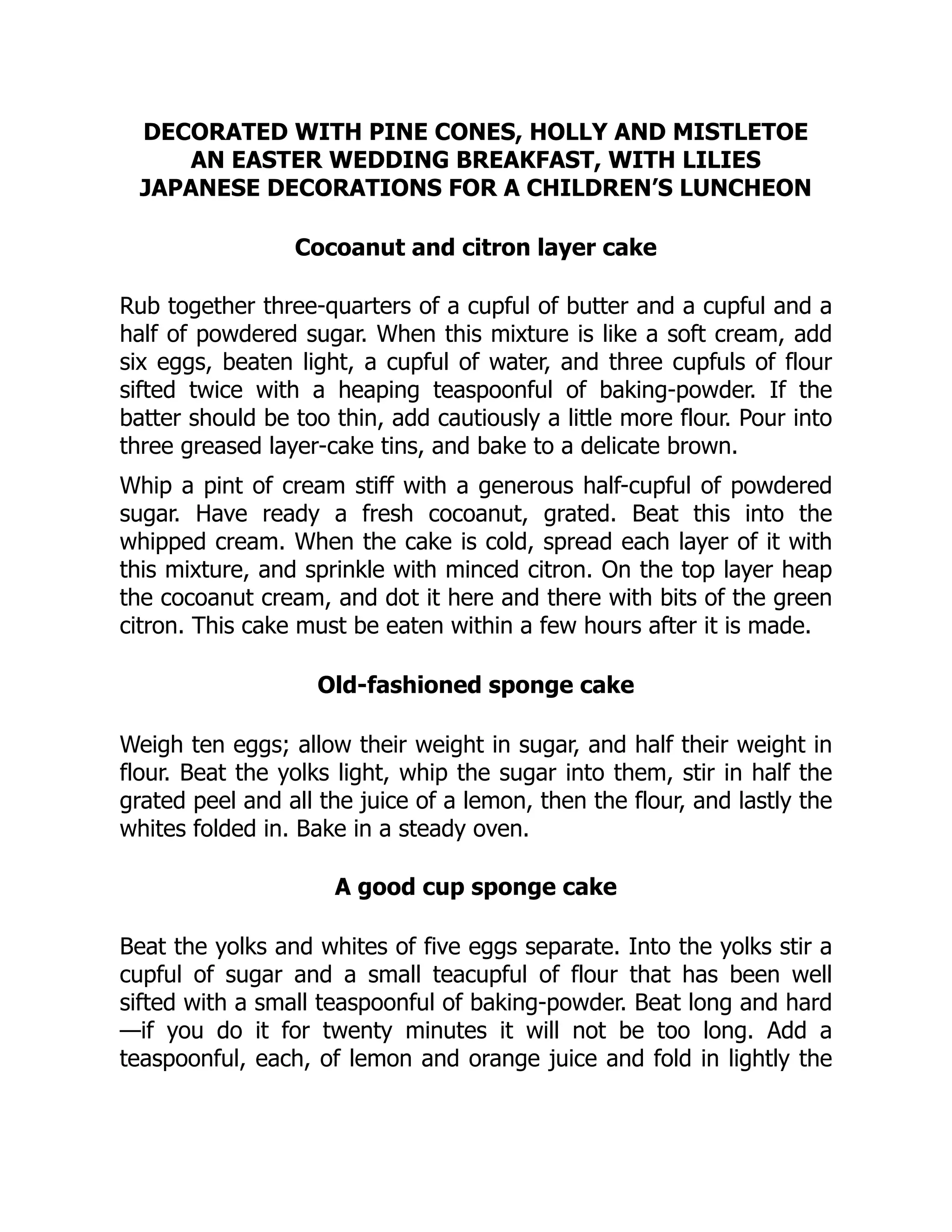 DECORATED WITH PINE CONES, HOLLY AND MISTLETOE
AN EASTER WEDDING BREAKFAST, WITH LILIES
JAPANESE DECORATIONS FOR A CHILDREN’S LUNCHEON
Cocoanut and citron layer cake
Rub together three-quarters of a cupful of butter and a cupful and a
half of powdered sugar. When this mixture is like a soft cream, add
six eggs, beaten light, a cupful of water, and three cupfuls of flour
sifted twice with a heaping teaspoonful of baking-powder. If the
batter should be too thin, add cautiously a little more flour. Pour into
three greased layer-cake tins, and bake to a delicate brown.
Whip a pint of cream stiff with a generous half-cupful of powdered
sugar. Have ready a fresh cocoanut, grated. Beat this into the
whipped cream. When the cake is cold, spread each layer of it with
this mixture, and sprinkle with minced citron. On the top layer heap
the cocoanut cream, and dot it here and there with bits of the green
citron. This cake must be eaten within a few hours after it is made.
Old-fashioned sponge cake
Weigh ten eggs; allow their weight in sugar, and half their weight in
flour. Beat the yolks light, whip the sugar into them, stir in half the
grated peel and all the juice of a lemon, then the flour, and lastly the
whites folded in. Bake in a steady oven.
A good cup sponge cake
Beat the yolks and whites of five eggs separate. Into the yolks stir a
cupful of sugar and a small teacupful of flour that has been well
sifted with a small teaspoonful of baking-powder. Beat long and hard
—if you do it for twenty minutes it will not be too long. Add a
teaspoonful, each, of lemon and orange juice and fold in lightly the
 