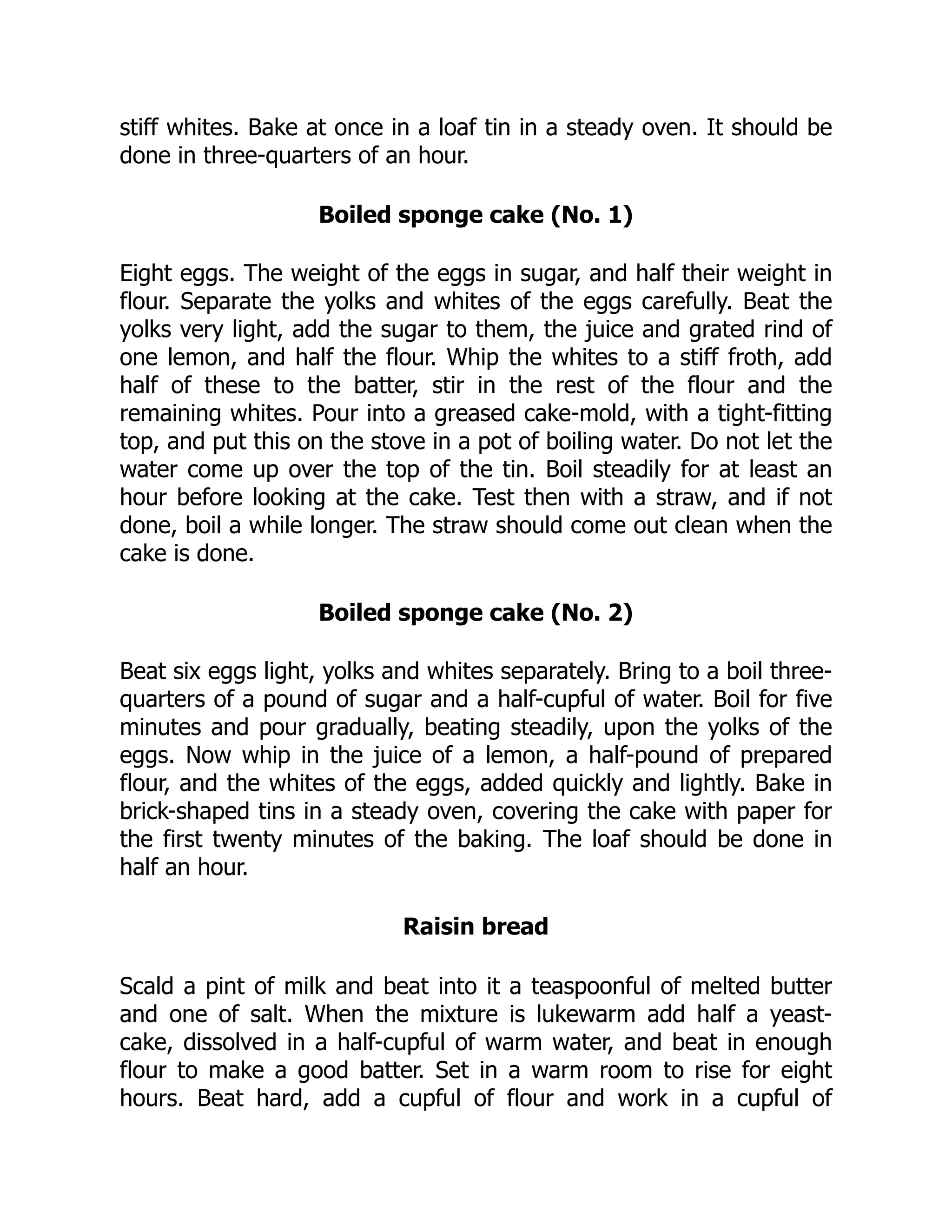 stiff whites. Bake at once in a loaf tin in a steady oven. It should be
done in three-quarters of an hour.
Boiled sponge cake (No. 1)
Eight eggs. The weight of the eggs in sugar, and half their weight in
flour. Separate the yolks and whites of the eggs carefully. Beat the
yolks very light, add the sugar to them, the juice and grated rind of
one lemon, and half the flour. Whip the whites to a stiff froth, add
half of these to the batter, stir in the rest of the flour and the
remaining whites. Pour into a greased cake-mold, with a tight-fitting
top, and put this on the stove in a pot of boiling water. Do not let the
water come up over the top of the tin. Boil steadily for at least an
hour before looking at the cake. Test then with a straw, and if not
done, boil a while longer. The straw should come out clean when the
cake is done.
Boiled sponge cake (No. 2)
Beat six eggs light, yolks and whites separately. Bring to a boil three-
quarters of a pound of sugar and a half-cupful of water. Boil for five
minutes and pour gradually, beating steadily, upon the yolks of the
eggs. Now whip in the juice of a lemon, a half-pound of prepared
flour, and the whites of the eggs, added quickly and lightly. Bake in
brick-shaped tins in a steady oven, covering the cake with paper for
the first twenty minutes of the baking. The loaf should be done in
half an hour.
Raisin bread
Scald a pint of milk and beat into it a teaspoonful of melted butter
and one of salt. When the mixture is lukewarm add half a yeast-
cake, dissolved in a half-cupful of warm water, and beat in enough
flour to make a good batter. Set in a warm room to rise for eight
hours. Beat hard, add a cupful of flour and work in a cupful of
 