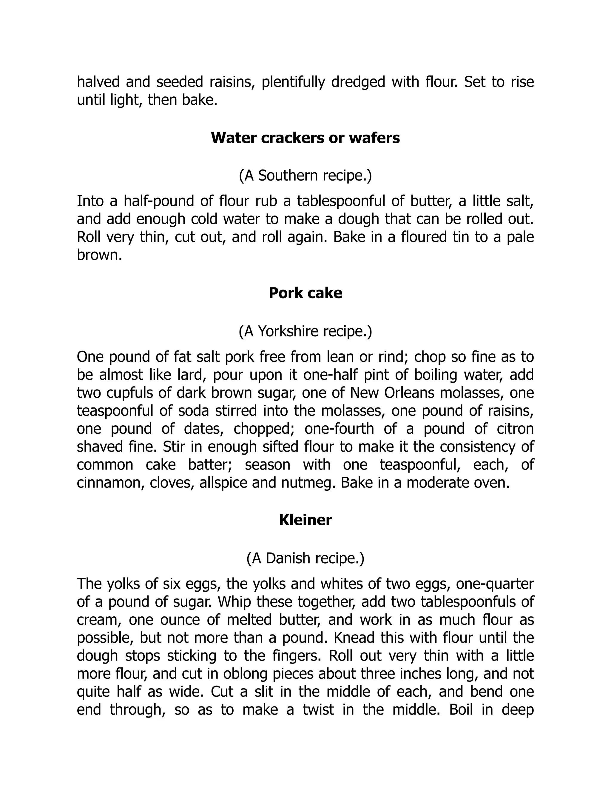 halved and seeded raisins, plentifully dredged with flour. Set to rise
until light, then bake.
Water crackers or wafers
(A Southern recipe.)
Into a half-pound of flour rub a tablespoonful of butter, a little salt,
and add enough cold water to make a dough that can be rolled out.
Roll very thin, cut out, and roll again. Bake in a floured tin to a pale
brown.
Pork cake
(A Yorkshire recipe.)
One pound of fat salt pork free from lean or rind; chop so fine as to
be almost like lard, pour upon it one-half pint of boiling water, add
two cupfuls of dark brown sugar, one of New Orleans molasses, one
teaspoonful of soda stirred into the molasses, one pound of raisins,
one pound of dates, chopped; one-fourth of a pound of citron
shaved fine. Stir in enough sifted flour to make it the consistency of
common cake batter; season with one teaspoonful, each, of
cinnamon, cloves, allspice and nutmeg. Bake in a moderate oven.
Kleiner
(A Danish recipe.)
The yolks of six eggs, the yolks and whites of two eggs, one-quarter
of a pound of sugar. Whip these together, add two tablespoonfuls of
cream, one ounce of melted butter, and work in as much flour as
possible, but not more than a pound. Knead this with flour until the
dough stops sticking to the fingers. Roll out very thin with a little
more flour, and cut in oblong pieces about three inches long, and not
quite half as wide. Cut a slit in the middle of each, and bend one
end through, so as to make a twist in the middle. Boil in deep
 