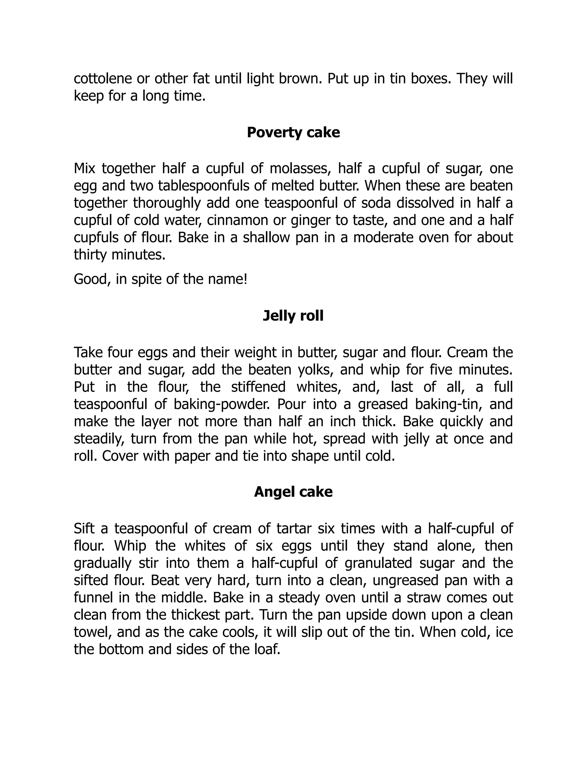 cottolene or other fat until light brown. Put up in tin boxes. They will
keep for a long time.
Poverty cake
Mix together half a cupful of molasses, half a cupful of sugar, one
egg and two tablespoonfuls of melted butter. When these are beaten
together thoroughly add one teaspoonful of soda dissolved in half a
cupful of cold water, cinnamon or ginger to taste, and one and a half
cupfuls of flour. Bake in a shallow pan in a moderate oven for about
thirty minutes.
Good, in spite of the name!
Jelly roll
Take four eggs and their weight in butter, sugar and flour. Cream the
butter and sugar, add the beaten yolks, and whip for five minutes.
Put in the flour, the stiffened whites, and, last of all, a full
teaspoonful of baking-powder. Pour into a greased baking-tin, and
make the layer not more than half an inch thick. Bake quickly and
steadily, turn from the pan while hot, spread with jelly at once and
roll. Cover with paper and tie into shape until cold.
Angel cake
Sift a teaspoonful of cream of tartar six times with a half-cupful of
flour. Whip the whites of six eggs until they stand alone, then
gradually stir into them a half-cupful of granulated sugar and the
sifted flour. Beat very hard, turn into a clean, ungreased pan with a
funnel in the middle. Bake in a steady oven until a straw comes out
clean from the thickest part. Turn the pan upside down upon a clean
towel, and as the cake cools, it will slip out of the tin. When cold, ice
the bottom and sides of the loaf.
 