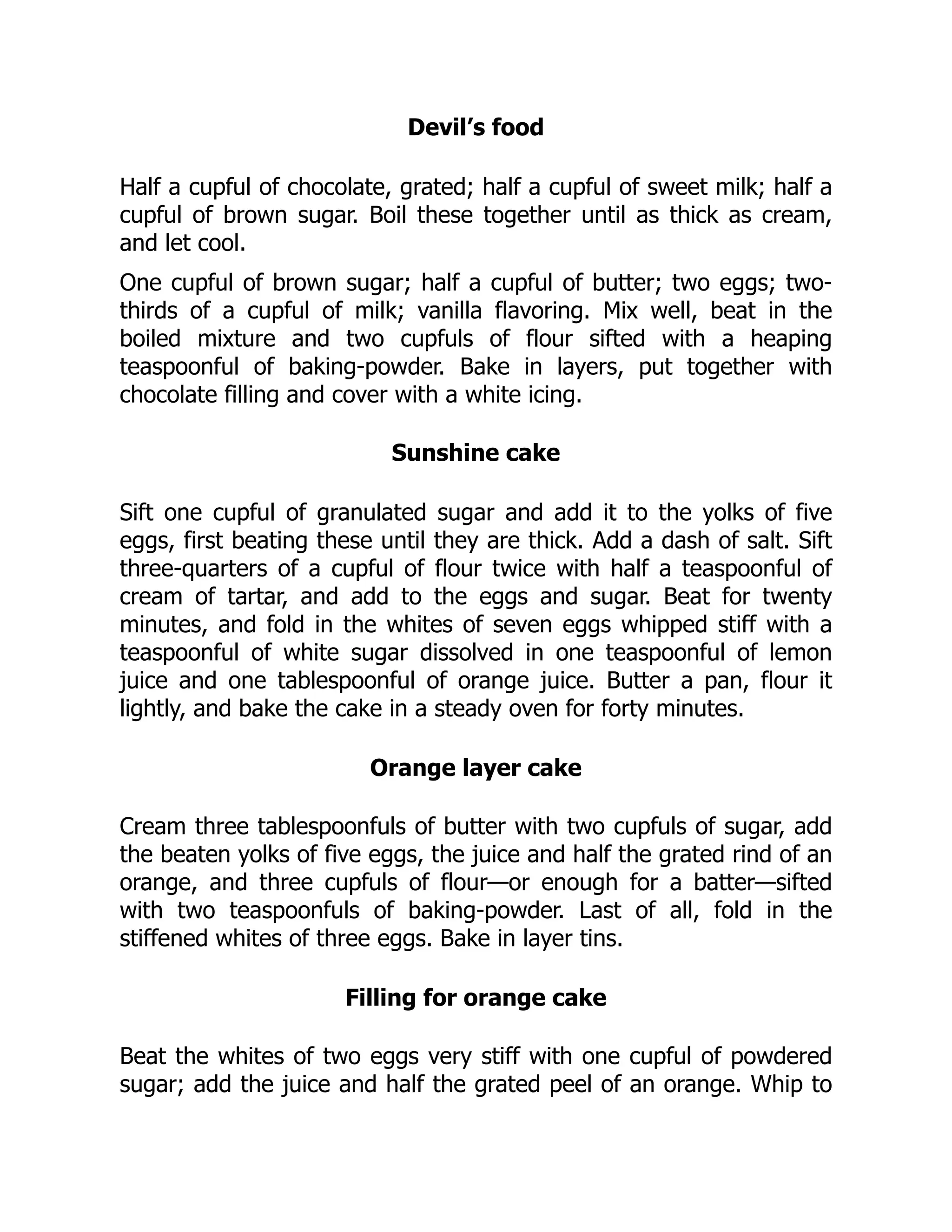 Devil’s food
Half a cupful of chocolate, grated; half a cupful of sweet milk; half a
cupful of brown sugar. Boil these together until as thick as cream,
and let cool.
One cupful of brown sugar; half a cupful of butter; two eggs; two-
thirds of a cupful of milk; vanilla flavoring. Mix well, beat in the
boiled mixture and two cupfuls of flour sifted with a heaping
teaspoonful of baking-powder. Bake in layers, put together with
chocolate filling and cover with a white icing.
Sunshine cake
Sift one cupful of granulated sugar and add it to the yolks of five
eggs, first beating these until they are thick. Add a dash of salt. Sift
three-quarters of a cupful of flour twice with half a teaspoonful of
cream of tartar, and add to the eggs and sugar. Beat for twenty
minutes, and fold in the whites of seven eggs whipped stiff with a
teaspoonful of white sugar dissolved in one teaspoonful of lemon
juice and one tablespoonful of orange juice. Butter a pan, flour it
lightly, and bake the cake in a steady oven for forty minutes.
Orange layer cake
Cream three tablespoonfuls of butter with two cupfuls of sugar, add
the beaten yolks of five eggs, the juice and half the grated rind of an
orange, and three cupfuls of flour—or enough for a batter—sifted
with two teaspoonfuls of baking-powder. Last of all, fold in the
stiffened whites of three eggs. Bake in layer tins.
Filling for orange cake
Beat the whites of two eggs very stiff with one cupful of powdered
sugar; add the juice and half the grated peel of an orange. Whip to
 