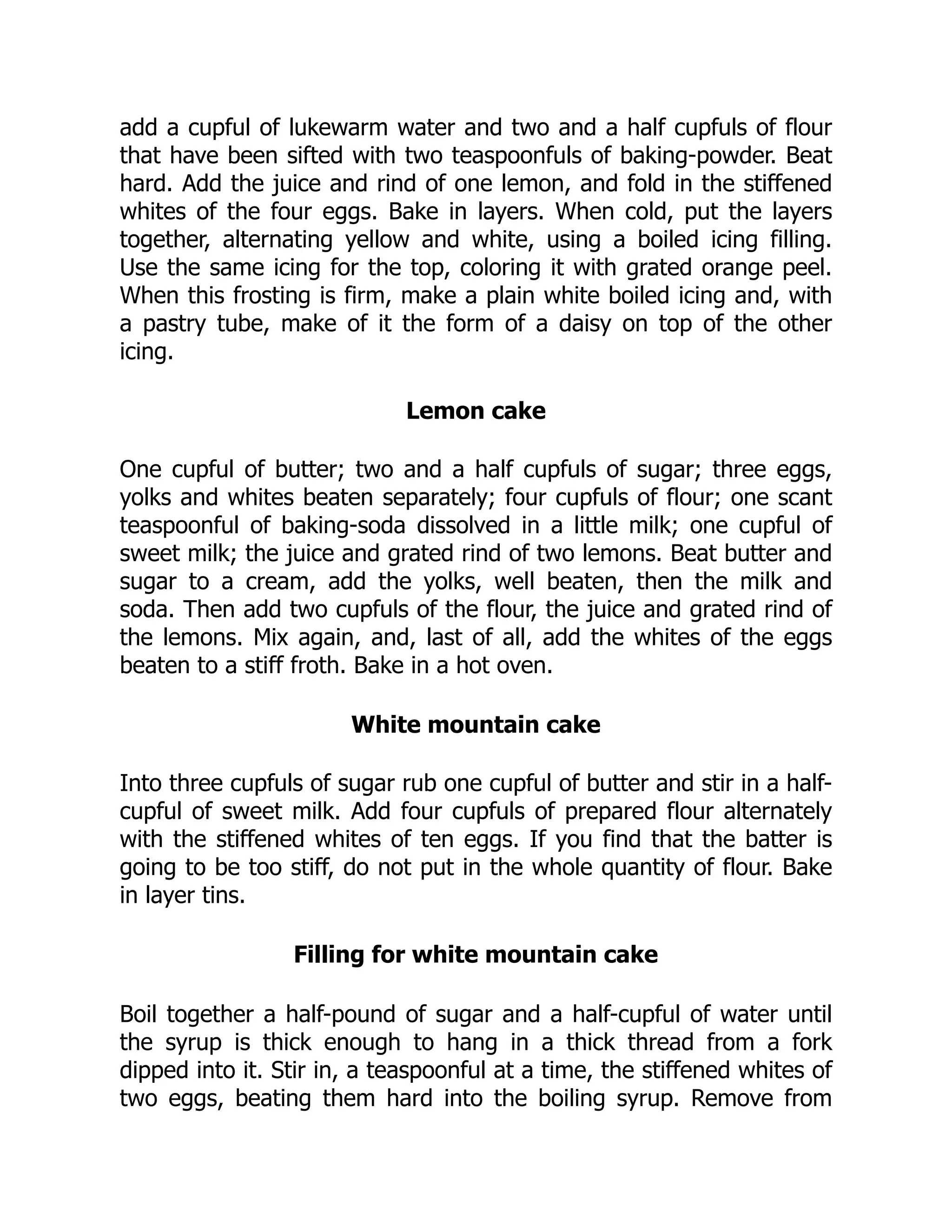 add a cupful of lukewarm water and two and a half cupfuls of flour
that have been sifted with two teaspoonfuls of baking-powder. Beat
hard. Add the juice and rind of one lemon, and fold in the stiffened
whites of the four eggs. Bake in layers. When cold, put the layers
together, alternating yellow and white, using a boiled icing filling.
Use the same icing for the top, coloring it with grated orange peel.
When this frosting is firm, make a plain white boiled icing and, with
a pastry tube, make of it the form of a daisy on top of the other
icing.
Lemon cake
One cupful of butter; two and a half cupfuls of sugar; three eggs,
yolks and whites beaten separately; four cupfuls of flour; one scant
teaspoonful of baking-soda dissolved in a little milk; one cupful of
sweet milk; the juice and grated rind of two lemons. Beat butter and
sugar to a cream, add the yolks, well beaten, then the milk and
soda. Then add two cupfuls of the flour, the juice and grated rind of
the lemons. Mix again, and, last of all, add the whites of the eggs
beaten to a stiff froth. Bake in a hot oven.
White mountain cake
Into three cupfuls of sugar rub one cupful of butter and stir in a half-
cupful of sweet milk. Add four cupfuls of prepared flour alternately
with the stiffened whites of ten eggs. If you find that the batter is
going to be too stiff, do not put in the whole quantity of flour. Bake
in layer tins.
Filling for white mountain cake
Boil together a half-pound of sugar and a half-cupful of water until
the syrup is thick enough to hang in a thick thread from a fork
dipped into it. Stir in, a teaspoonful at a time, the stiffened whites of
two eggs, beating them hard into the boiling syrup. Remove from
 