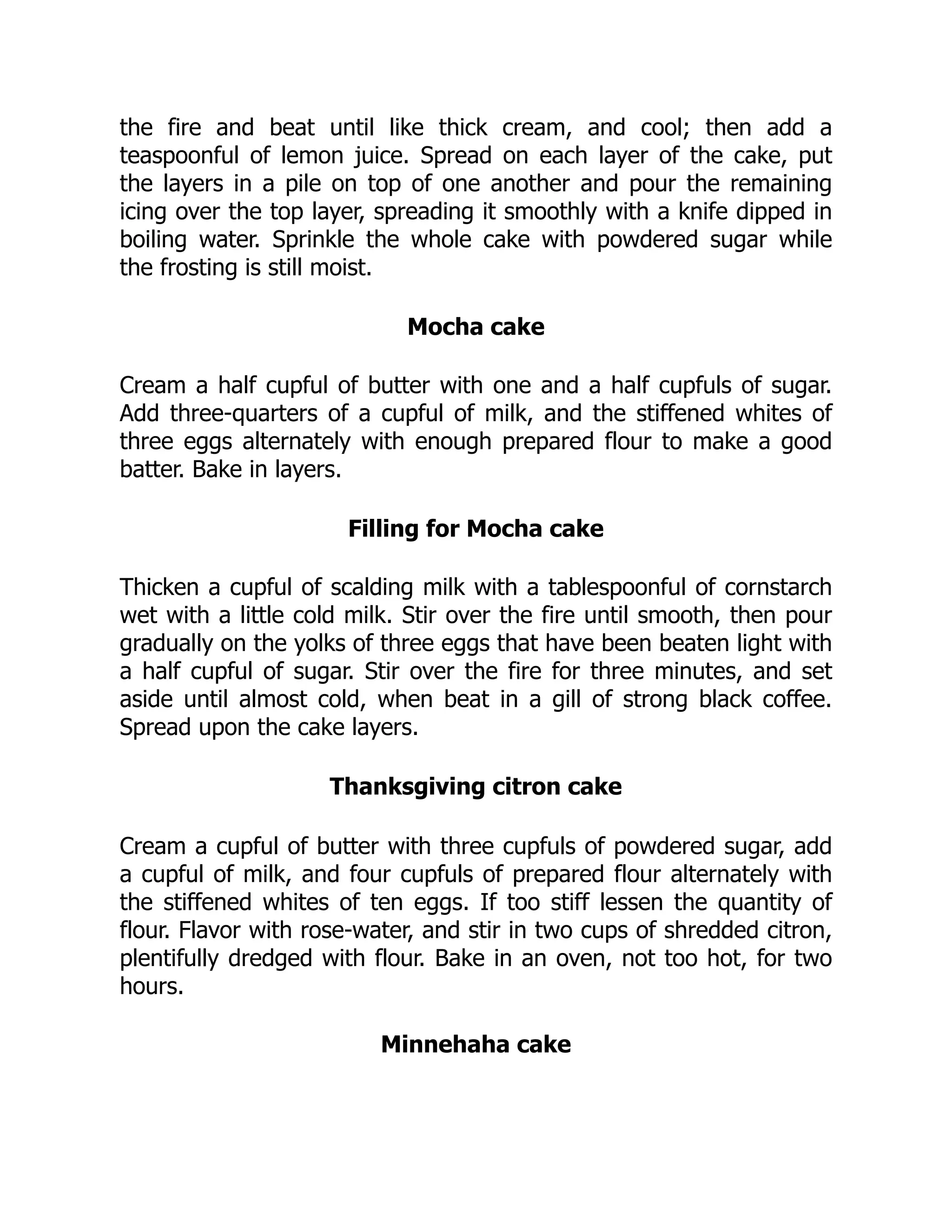 the fire and beat until like thick cream, and cool; then add a
teaspoonful of lemon juice. Spread on each layer of the cake, put
the layers in a pile on top of one another and pour the remaining
icing over the top layer, spreading it smoothly with a knife dipped in
boiling water. Sprinkle the whole cake with powdered sugar while
the frosting is still moist.
Mocha cake
Cream a half cupful of butter with one and a half cupfuls of sugar.
Add three-quarters of a cupful of milk, and the stiffened whites of
three eggs alternately with enough prepared flour to make a good
batter. Bake in layers.
Filling for Mocha cake
Thicken a cupful of scalding milk with a tablespoonful of cornstarch
wet with a little cold milk. Stir over the fire until smooth, then pour
gradually on the yolks of three eggs that have been beaten light with
a half cupful of sugar. Stir over the fire for three minutes, and set
aside until almost cold, when beat in a gill of strong black coffee.
Spread upon the cake layers.
Thanksgiving citron cake
Cream a cupful of butter with three cupfuls of powdered sugar, add
a cupful of milk, and four cupfuls of prepared flour alternately with
the stiffened whites of ten eggs. If too stiff lessen the quantity of
flour. Flavor with rose-water, and stir in two cups of shredded citron,
plentifully dredged with flour. Bake in an oven, not too hot, for two
hours.
Minnehaha cake
 