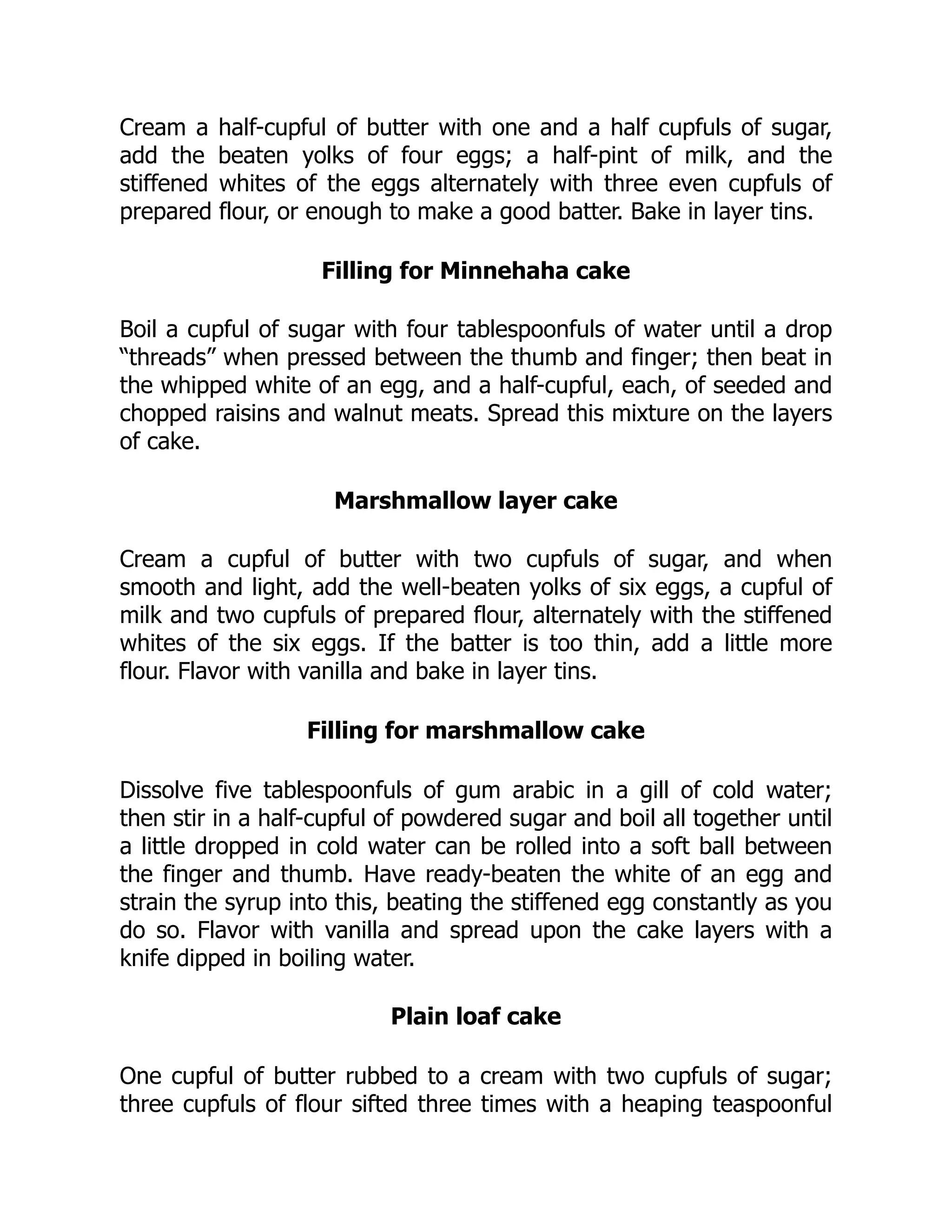 Cream a half-cupful of butter with one and a half cupfuls of sugar,
add the beaten yolks of four eggs; a half-pint of milk, and the
stiffened whites of the eggs alternately with three even cupfuls of
prepared flour, or enough to make a good batter. Bake in layer tins.
Filling for Minnehaha cake
Boil a cupful of sugar with four tablespoonfuls of water until a drop
“threads” when pressed between the thumb and finger; then beat in
the whipped white of an egg, and a half-cupful, each, of seeded and
chopped raisins and walnut meats. Spread this mixture on the layers
of cake.
Marshmallow layer cake
Cream a cupful of butter with two cupfuls of sugar, and when
smooth and light, add the well-beaten yolks of six eggs, a cupful of
milk and two cupfuls of prepared flour, alternately with the stiffened
whites of the six eggs. If the batter is too thin, add a little more
flour. Flavor with vanilla and bake in layer tins.
Filling for marshmallow cake
Dissolve five tablespoonfuls of gum arabic in a gill of cold water;
then stir in a half-cupful of powdered sugar and boil all together until
a little dropped in cold water can be rolled into a soft ball between
the finger and thumb. Have ready-beaten the white of an egg and
strain the syrup into this, beating the stiffened egg constantly as you
do so. Flavor with vanilla and spread upon the cake layers with a
knife dipped in boiling water.
Plain loaf cake
One cupful of butter rubbed to a cream with two cupfuls of sugar;
three cupfuls of flour sifted three times with a heaping teaspoonful
 