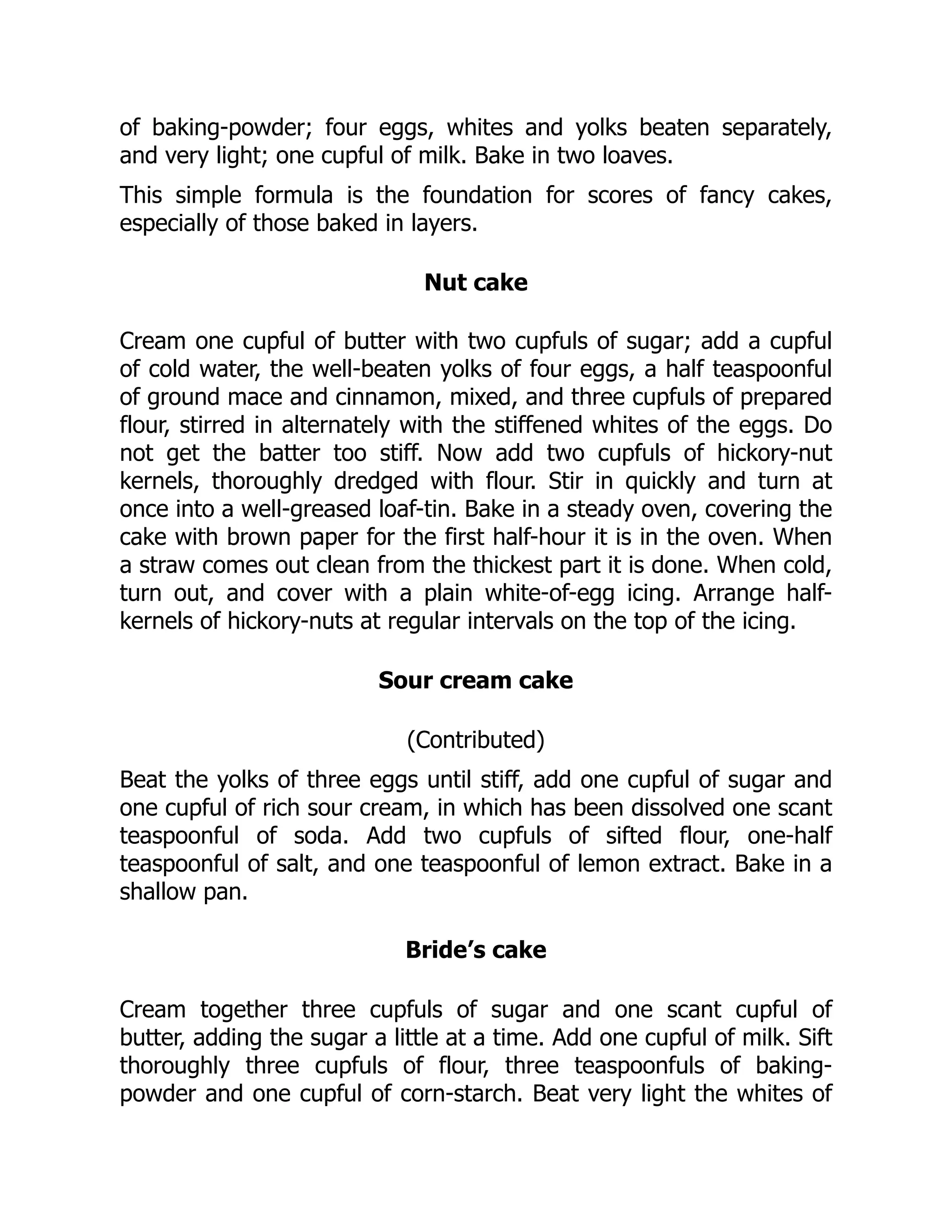 of baking-powder; four eggs, whites and yolks beaten separately,
and very light; one cupful of milk. Bake in two loaves.
This simple formula is the foundation for scores of fancy cakes,
especially of those baked in layers.
Nut cake
Cream one cupful of butter with two cupfuls of sugar; add a cupful
of cold water, the well-beaten yolks of four eggs, a half teaspoonful
of ground mace and cinnamon, mixed, and three cupfuls of prepared
flour, stirred in alternately with the stiffened whites of the eggs. Do
not get the batter too stiff. Now add two cupfuls of hickory-nut
kernels, thoroughly dredged with flour. Stir in quickly and turn at
once into a well-greased loaf-tin. Bake in a steady oven, covering the
cake with brown paper for the first half-hour it is in the oven. When
a straw comes out clean from the thickest part it is done. When cold,
turn out, and cover with a plain white-of-egg icing. Arrange half-
kernels of hickory-nuts at regular intervals on the top of the icing.
Sour cream cake
(Contributed)
Beat the yolks of three eggs until stiff, add one cupful of sugar and
one cupful of rich sour cream, in which has been dissolved one scant
teaspoonful of soda. Add two cupfuls of sifted flour, one-half
teaspoonful of salt, and one teaspoonful of lemon extract. Bake in a
shallow pan.
Bride’s cake
Cream together three cupfuls of sugar and one scant cupful of
butter, adding the sugar a little at a time. Add one cupful of milk. Sift
thoroughly three cupfuls of flour, three teaspoonfuls of baking-
powder and one cupful of corn-starch. Beat very light the whites of
 