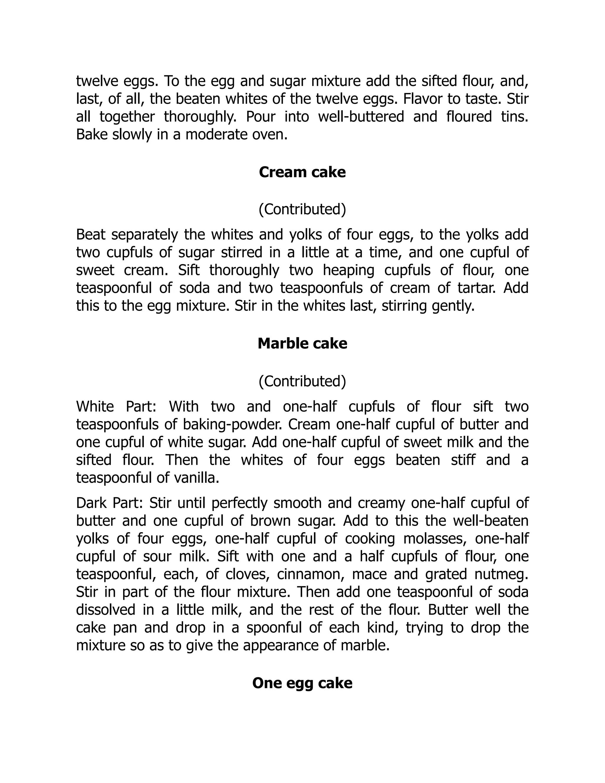 twelve eggs. To the egg and sugar mixture add the sifted flour, and,
last, of all, the beaten whites of the twelve eggs. Flavor to taste. Stir
all together thoroughly. Pour into well-buttered and floured tins.
Bake slowly in a moderate oven.
Cream cake
(Contributed)
Beat separately the whites and yolks of four eggs, to the yolks add
two cupfuls of sugar stirred in a little at a time, and one cupful of
sweet cream. Sift thoroughly two heaping cupfuls of flour, one
teaspoonful of soda and two teaspoonfuls of cream of tartar. Add
this to the egg mixture. Stir in the whites last, stirring gently.
Marble cake
(Contributed)
White Part: With two and one-half cupfuls of flour sift two
teaspoonfuls of baking-powder. Cream one-half cupful of butter and
one cupful of white sugar. Add one-half cupful of sweet milk and the
sifted flour. Then the whites of four eggs beaten stiff and a
teaspoonful of vanilla.
Dark Part: Stir until perfectly smooth and creamy one-half cupful of
butter and one cupful of brown sugar. Add to this the well-beaten
yolks of four eggs, one-half cupful of cooking molasses, one-half
cupful of sour milk. Sift with one and a half cupfuls of flour, one
teaspoonful, each, of cloves, cinnamon, mace and grated nutmeg.
Stir in part of the flour mixture. Then add one teaspoonful of soda
dissolved in a little milk, and the rest of the flour. Butter well the
cake pan and drop in a spoonful of each kind, trying to drop the
mixture so as to give the appearance of marble.
One egg cake
 