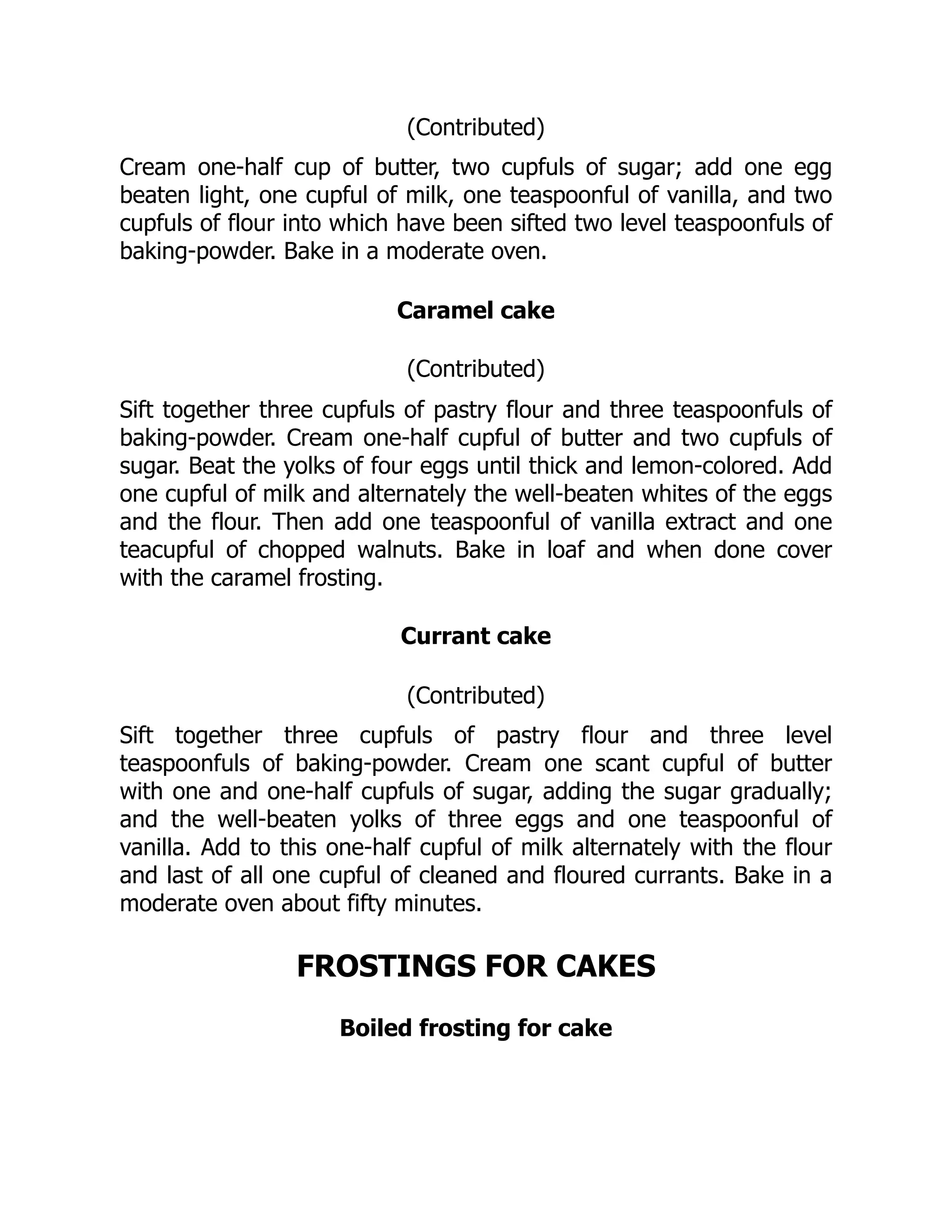 (Contributed)
Cream one-half cup of butter, two cupfuls of sugar; add one egg
beaten light, one cupful of milk, one teaspoonful of vanilla, and two
cupfuls of flour into which have been sifted two level teaspoonfuls of
baking-powder. Bake in a moderate oven.
Caramel cake
(Contributed)
Sift together three cupfuls of pastry flour and three teaspoonfuls of
baking-powder. Cream one-half cupful of butter and two cupfuls of
sugar. Beat the yolks of four eggs until thick and lemon-colored. Add
one cupful of milk and alternately the well-beaten whites of the eggs
and the flour. Then add one teaspoonful of vanilla extract and one
teacupful of chopped walnuts. Bake in loaf and when done cover
with the caramel frosting.
Currant cake
(Contributed)
Sift together three cupfuls of pastry flour and three level
teaspoonfuls of baking-powder. Cream one scant cupful of butter
with one and one-half cupfuls of sugar, adding the sugar gradually;
and the well-beaten yolks of three eggs and one teaspoonful of
vanilla. Add to this one-half cupful of milk alternately with the flour
and last of all one cupful of cleaned and floured currants. Bake in a
moderate oven about fifty minutes.
FROSTINGS FOR CAKES
Boiled frosting for cake
 