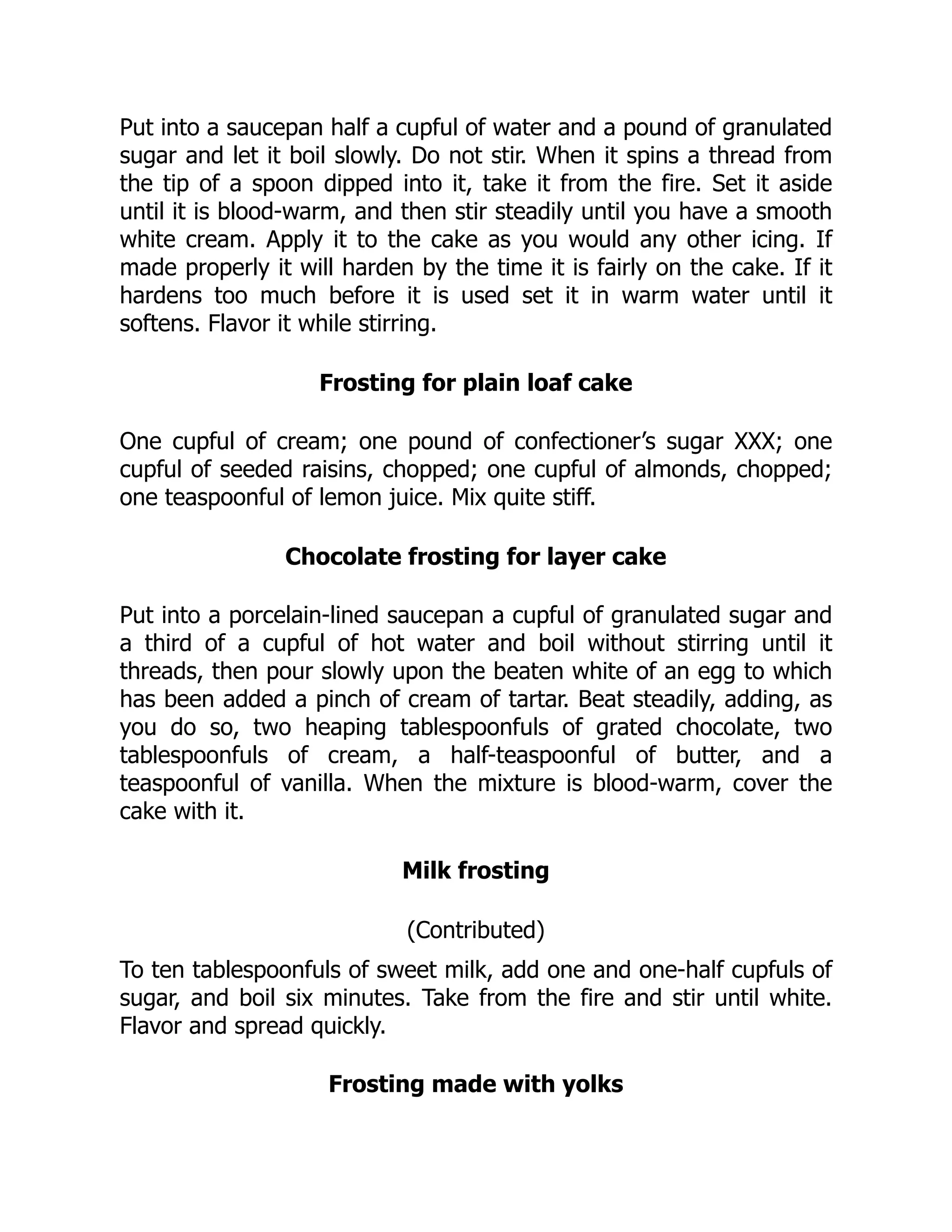 Put into a saucepan half a cupful of water and a pound of granulated
sugar and let it boil slowly. Do not stir. When it spins a thread from
the tip of a spoon dipped into it, take it from the fire. Set it aside
until it is blood-warm, and then stir steadily until you have a smooth
white cream. Apply it to the cake as you would any other icing. If
made properly it will harden by the time it is fairly on the cake. If it
hardens too much before it is used set it in warm water until it
softens. Flavor it while stirring.
Frosting for plain loaf cake
One cupful of cream; one pound of confectioner’s sugar XXX; one
cupful of seeded raisins, chopped; one cupful of almonds, chopped;
one teaspoonful of lemon juice. Mix quite stiff.
Chocolate frosting for layer cake
Put into a porcelain-lined saucepan a cupful of granulated sugar and
a third of a cupful of hot water and boil without stirring until it
threads, then pour slowly upon the beaten white of an egg to which
has been added a pinch of cream of tartar. Beat steadily, adding, as
you do so, two heaping tablespoonfuls of grated chocolate, two
tablespoonfuls of cream, a half-teaspoonful of butter, and a
teaspoonful of vanilla. When the mixture is blood-warm, cover the
cake with it.
Milk frosting
(Contributed)
To ten tablespoonfuls of sweet milk, add one and one-half cupfuls of
sugar, and boil six minutes. Take from the fire and stir until white.
Flavor and spread quickly.
Frosting made with yolks
 