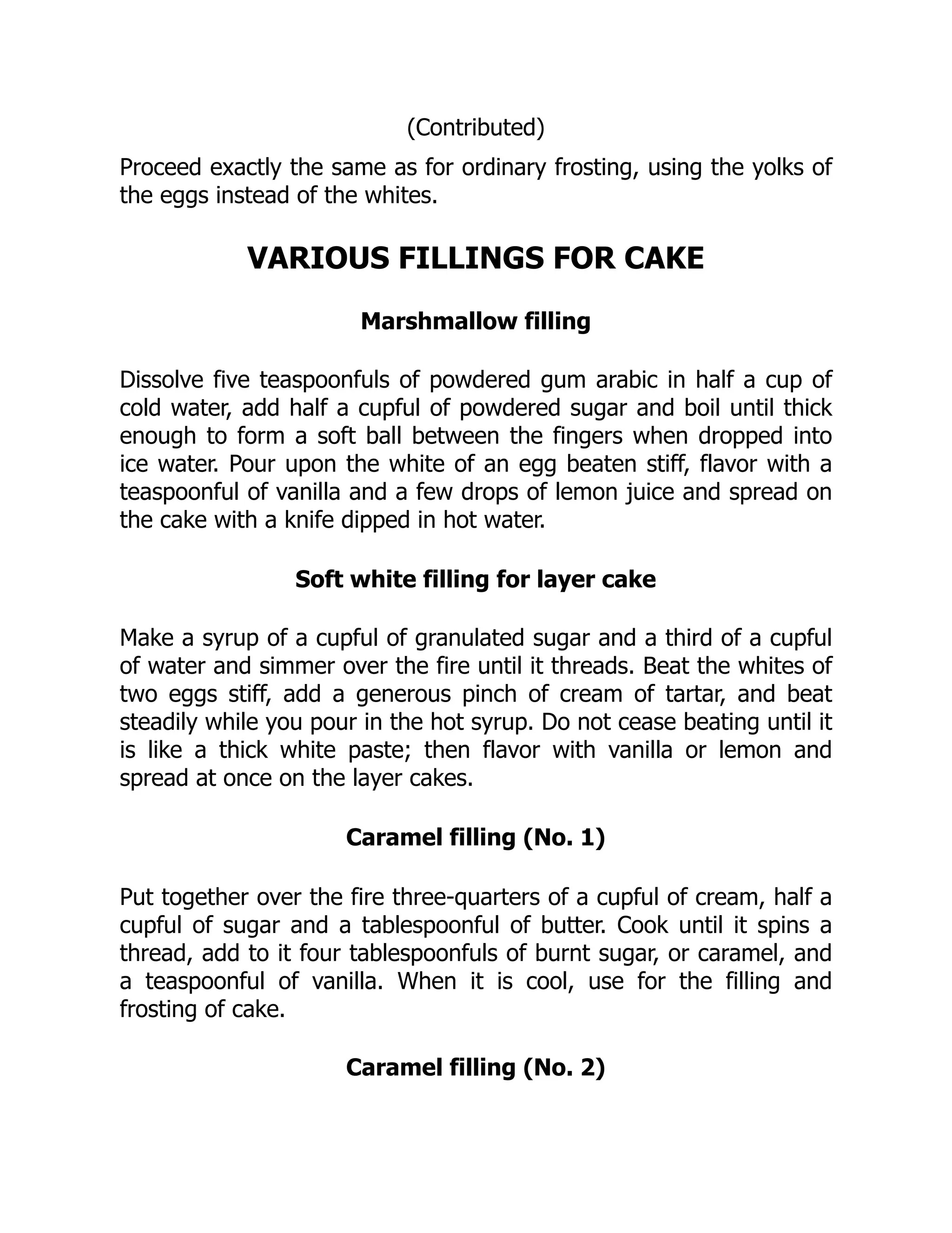 (Contributed)
Proceed exactly the same as for ordinary frosting, using the yolks of
the eggs instead of the whites.
VARIOUS FILLINGS FOR CAKE
Marshmallow filling
Dissolve five teaspoonfuls of powdered gum arabic in half a cup of
cold water, add half a cupful of powdered sugar and boil until thick
enough to form a soft ball between the fingers when dropped into
ice water. Pour upon the white of an egg beaten stiff, flavor with a
teaspoonful of vanilla and a few drops of lemon juice and spread on
the cake with a knife dipped in hot water.
Soft white filling for layer cake
Make a syrup of a cupful of granulated sugar and a third of a cupful
of water and simmer over the fire until it threads. Beat the whites of
two eggs stiff, add a generous pinch of cream of tartar, and beat
steadily while you pour in the hot syrup. Do not cease beating until it
is like a thick white paste; then flavor with vanilla or lemon and
spread at once on the layer cakes.
Caramel filling (No. 1)
Put together over the fire three-quarters of a cupful of cream, half a
cupful of sugar and a tablespoonful of butter. Cook until it spins a
thread, add to it four tablespoonfuls of burnt sugar, or caramel, and
a teaspoonful of vanilla. When it is cool, use for the filling and
frosting of cake.
Caramel filling (No. 2)
 