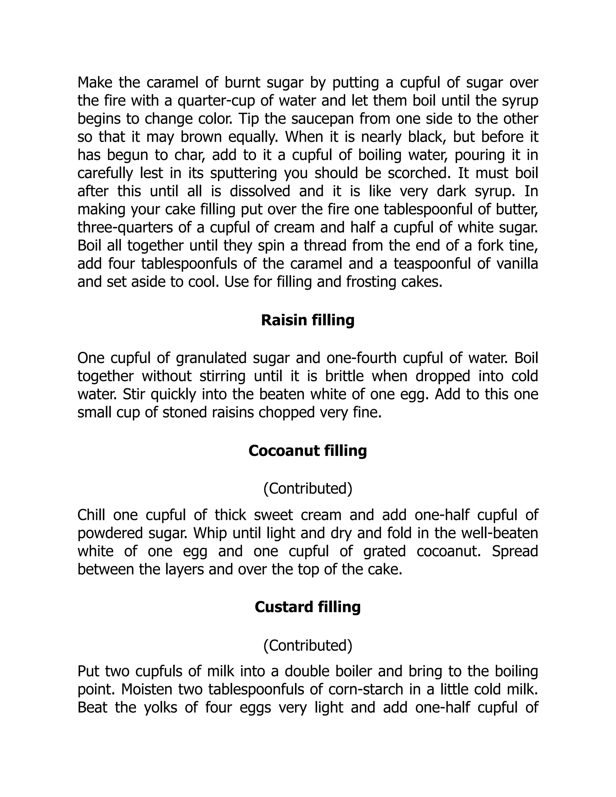 Make the caramel of burnt sugar by putting a cupful of sugar over
the fire with a quarter-cup of water and let them boil until the syrup
begins to change color. Tip the saucepan from one side to the other
so that it may brown equally. When it is nearly black, but before it
has begun to char, add to it a cupful of boiling water, pouring it in
carefully lest in its sputtering you should be scorched. It must boil
after this until all is dissolved and it is like very dark syrup. In
making your cake filling put over the fire one tablespoonful of butter,
three-quarters of a cupful of cream and half a cupful of white sugar.
Boil all together until they spin a thread from the end of a fork tine,
add four tablespoonfuls of the caramel and a teaspoonful of vanilla
and set aside to cool. Use for filling and frosting cakes.
Raisin filling
One cupful of granulated sugar and one-fourth cupful of water. Boil
together without stirring until it is brittle when dropped into cold
water. Stir quickly into the beaten white of one egg. Add to this one
small cup of stoned raisins chopped very fine.
Cocoanut filling
(Contributed)
Chill one cupful of thick sweet cream and add one-half cupful of
powdered sugar. Whip until light and dry and fold in the well-beaten
white of one egg and one cupful of grated cocoanut. Spread
between the layers and over the top of the cake.
Custard filling
(Contributed)
Put two cupfuls of milk into a double boiler and bring to the boiling
point. Moisten two tablespoonfuls of corn-starch in a little cold milk.
Beat the yolks of four eggs very light and add one-half cupful of
 