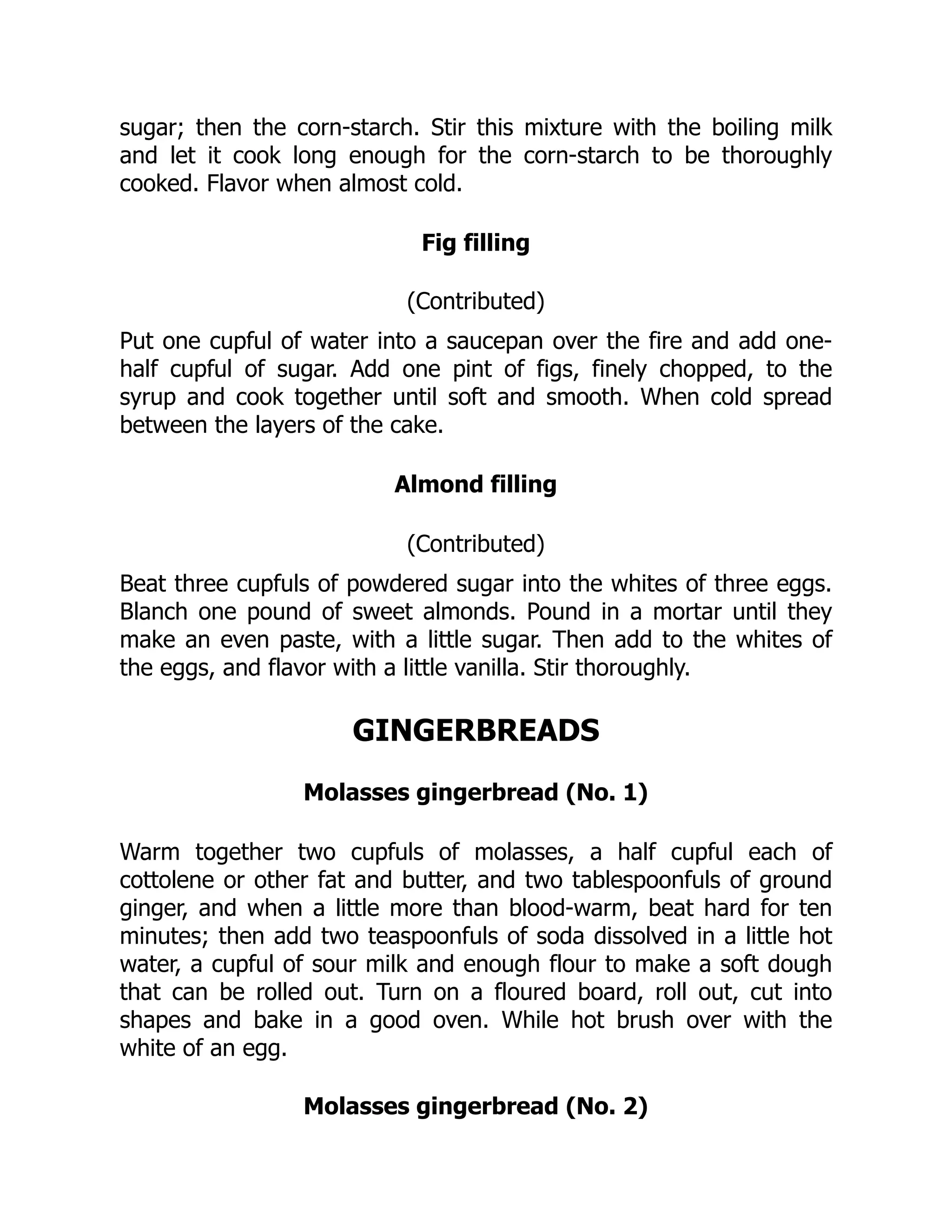 sugar; then the corn-starch. Stir this mixture with the boiling milk
and let it cook long enough for the corn-starch to be thoroughly
cooked. Flavor when almost cold.
Fig filling
(Contributed)
Put one cupful of water into a saucepan over the fire and add one-
half cupful of sugar. Add one pint of figs, finely chopped, to the
syrup and cook together until soft and smooth. When cold spread
between the layers of the cake.
Almond filling
(Contributed)
Beat three cupfuls of powdered sugar into the whites of three eggs.
Blanch one pound of sweet almonds. Pound in a mortar until they
make an even paste, with a little sugar. Then add to the whites of
the eggs, and flavor with a little vanilla. Stir thoroughly.
GINGERBREADS
Molasses gingerbread (No. 1)
Warm together two cupfuls of molasses, a half cupful each of
cottolene or other fat and butter, and two tablespoonfuls of ground
ginger, and when a little more than blood-warm, beat hard for ten
minutes; then add two teaspoonfuls of soda dissolved in a little hot
water, a cupful of sour milk and enough flour to make a soft dough
that can be rolled out. Turn on a floured board, roll out, cut into
shapes and bake in a good oven. While hot brush over with the
white of an egg.
Molasses gingerbread (No. 2)
 