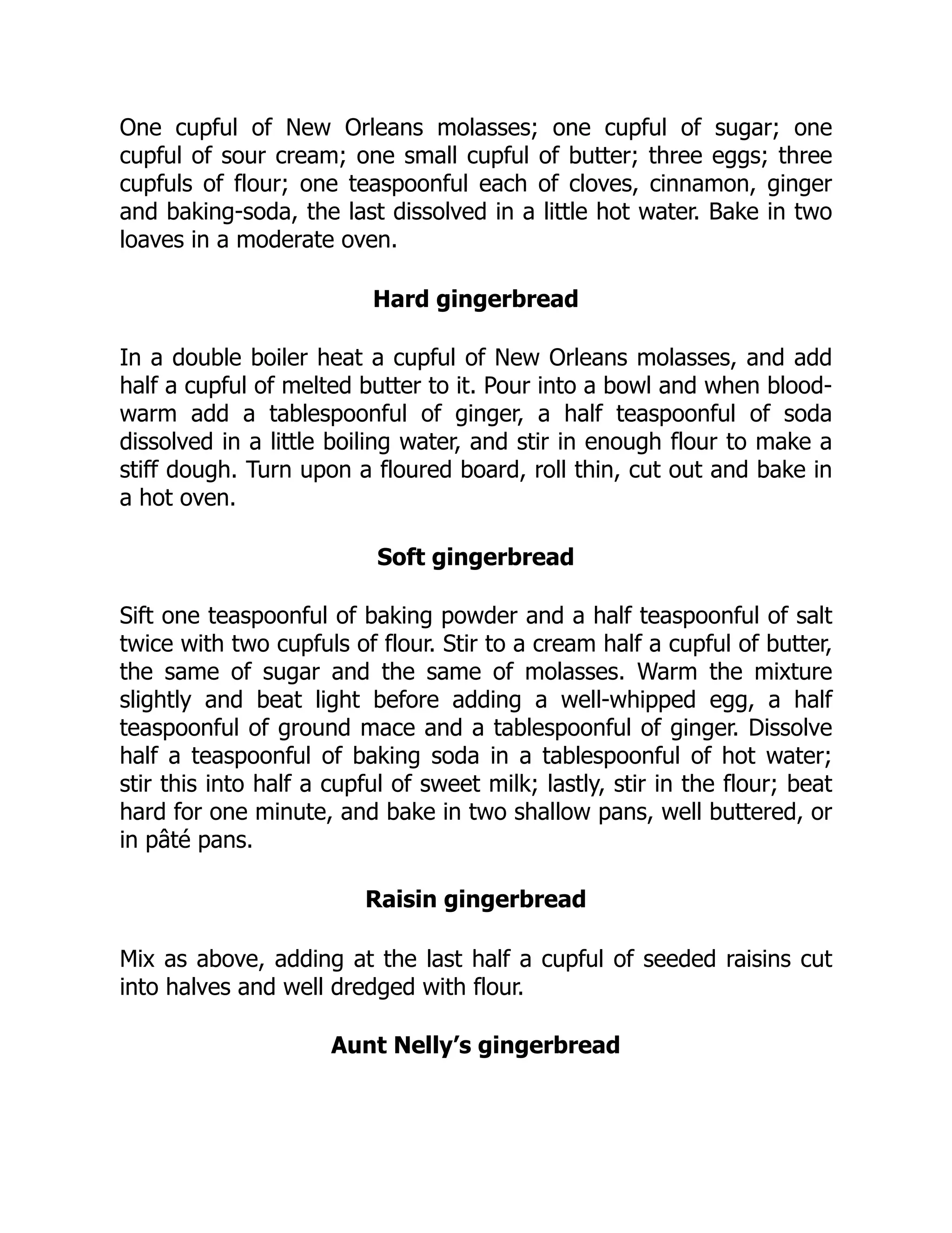 One cupful of New Orleans molasses; one cupful of sugar; one
cupful of sour cream; one small cupful of butter; three eggs; three
cupfuls of flour; one teaspoonful each of cloves, cinnamon, ginger
and baking-soda, the last dissolved in a little hot water. Bake in two
loaves in a moderate oven.
Hard gingerbread
In a double boiler heat a cupful of New Orleans molasses, and add
half a cupful of melted butter to it. Pour into a bowl and when blood-
warm add a tablespoonful of ginger, a half teaspoonful of soda
dissolved in a little boiling water, and stir in enough flour to make a
stiff dough. Turn upon a floured board, roll thin, cut out and bake in
a hot oven.
Soft gingerbread
Sift one teaspoonful of baking powder and a half teaspoonful of salt
twice with two cupfuls of flour. Stir to a cream half a cupful of butter,
the same of sugar and the same of molasses. Warm the mixture
slightly and beat light before adding a well-whipped egg, a half
teaspoonful of ground mace and a tablespoonful of ginger. Dissolve
half a teaspoonful of baking soda in a tablespoonful of hot water;
stir this into half a cupful of sweet milk; lastly, stir in the flour; beat
hard for one minute, and bake in two shallow pans, well buttered, or
in pâté pans.
Raisin gingerbread
Mix as above, adding at the last half a cupful of seeded raisins cut
into halves and well dredged with flour.
Aunt Nelly’s gingerbread
 