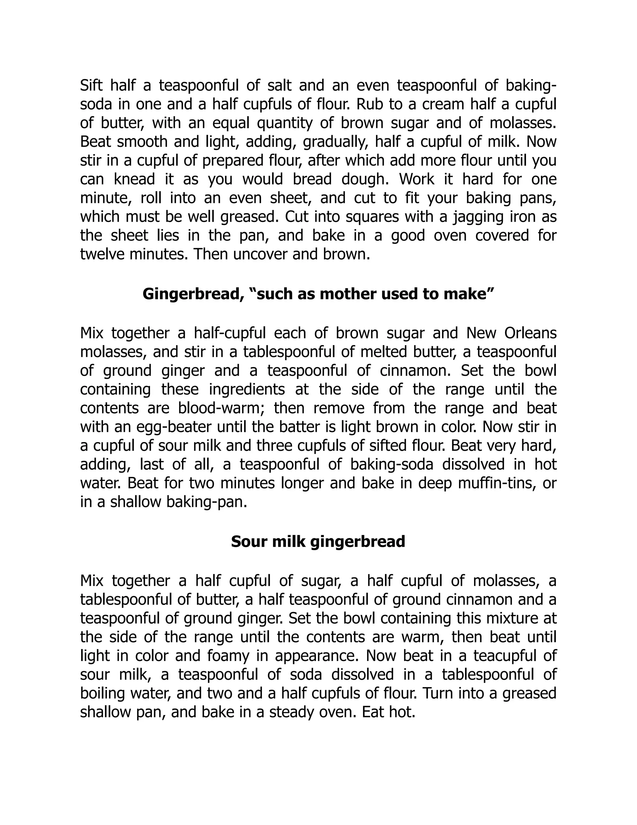 Sift half a teaspoonful of salt and an even teaspoonful of baking-
soda in one and a half cupfuls of flour. Rub to a cream half a cupful
of butter, with an equal quantity of brown sugar and of molasses.
Beat smooth and light, adding, gradually, half a cupful of milk. Now
stir in a cupful of prepared flour, after which add more flour until you
can knead it as you would bread dough. Work it hard for one
minute, roll into an even sheet, and cut to fit your baking pans,
which must be well greased. Cut into squares with a jagging iron as
the sheet lies in the pan, and bake in a good oven covered for
twelve minutes. Then uncover and brown.
Gingerbread, “such as mother used to make”
Mix together a half-cupful each of brown sugar and New Orleans
molasses, and stir in a tablespoonful of melted butter, a teaspoonful
of ground ginger and a teaspoonful of cinnamon. Set the bowl
containing these ingredients at the side of the range until the
contents are blood-warm; then remove from the range and beat
with an egg-beater until the batter is light brown in color. Now stir in
a cupful of sour milk and three cupfuls of sifted flour. Beat very hard,
adding, last of all, a teaspoonful of baking-soda dissolved in hot
water. Beat for two minutes longer and bake in deep muffin-tins, or
in a shallow baking-pan.
Sour milk gingerbread
Mix together a half cupful of sugar, a half cupful of molasses, a
tablespoonful of butter, a half teaspoonful of ground cinnamon and a
teaspoonful of ground ginger. Set the bowl containing this mixture at
the side of the range until the contents are warm, then beat until
light in color and foamy in appearance. Now beat in a teacupful of
sour milk, a teaspoonful of soda dissolved in a tablespoonful of
boiling water, and two and a half cupfuls of flour. Turn into a greased
shallow pan, and bake in a steady oven. Eat hot.
 