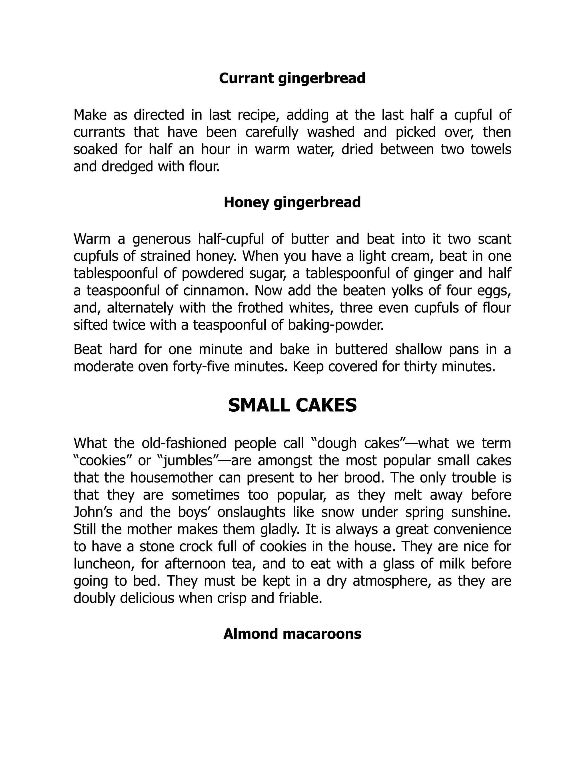 Currant gingerbread
Make as directed in last recipe, adding at the last half a cupful of
currants that have been carefully washed and picked over, then
soaked for half an hour in warm water, dried between two towels
and dredged with flour.
Honey gingerbread
Warm a generous half-cupful of butter and beat into it two scant
cupfuls of strained honey. When you have a light cream, beat in one
tablespoonful of powdered sugar, a tablespoonful of ginger and half
a teaspoonful of cinnamon. Now add the beaten yolks of four eggs,
and, alternately with the frothed whites, three even cupfuls of flour
sifted twice with a teaspoonful of baking-powder.
Beat hard for one minute and bake in buttered shallow pans in a
moderate oven forty-five minutes. Keep covered for thirty minutes.
SMALL CAKES
What the old-fashioned people call “dough cakes”—what we term
“cookies” or “jumbles”—are amongst the most popular small cakes
that the housemother can present to her brood. The only trouble is
that they are sometimes too popular, as they melt away before
John’s and the boys’ onslaughts like snow under spring sunshine.
Still the mother makes them gladly. It is always a great convenience
to have a stone crock full of cookies in the house. They are nice for
luncheon, for afternoon tea, and to eat with a glass of milk before
going to bed. They must be kept in a dry atmosphere, as they are
doubly delicious when crisp and friable.
Almond macaroons
 