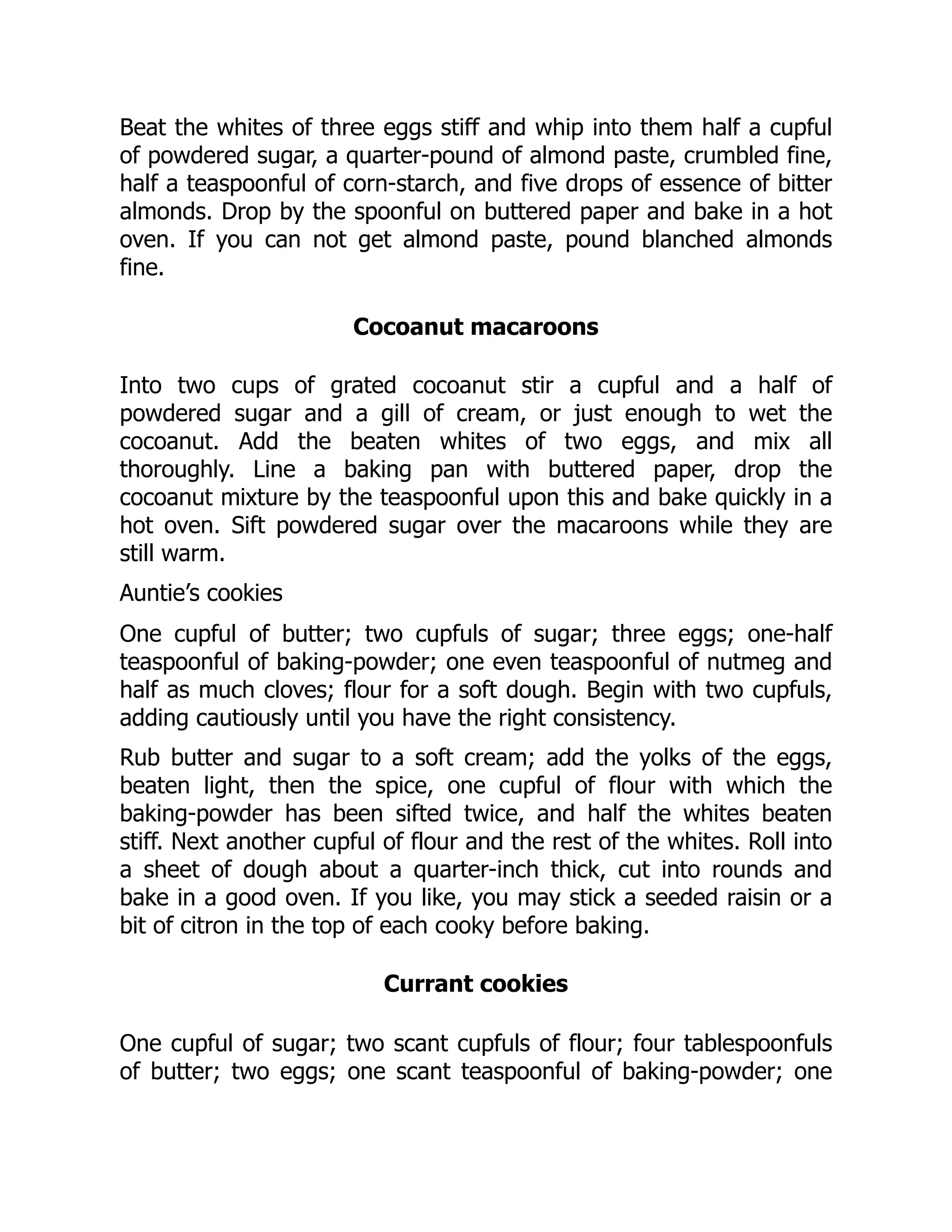 Beat the whites of three eggs stiff and whip into them half a cupful
of powdered sugar, a quarter-pound of almond paste, crumbled fine,
half a teaspoonful of corn-starch, and five drops of essence of bitter
almonds. Drop by the spoonful on buttered paper and bake in a hot
oven. If you can not get almond paste, pound blanched almonds
fine.
Cocoanut macaroons
Into two cups of grated cocoanut stir a cupful and a half of
powdered sugar and a gill of cream, or just enough to wet the
cocoanut. Add the beaten whites of two eggs, and mix all
thoroughly. Line a baking pan with buttered paper, drop the
cocoanut mixture by the teaspoonful upon this and bake quickly in a
hot oven. Sift powdered sugar over the macaroons while they are
still warm.
Auntie’s cookies
One cupful of butter; two cupfuls of sugar; three eggs; one-half
teaspoonful of baking-powder; one even teaspoonful of nutmeg and
half as much cloves; flour for a soft dough. Begin with two cupfuls,
adding cautiously until you have the right consistency.
Rub butter and sugar to a soft cream; add the yolks of the eggs,
beaten light, then the spice, one cupful of flour with which the
baking-powder has been sifted twice, and half the whites beaten
stiff. Next another cupful of flour and the rest of the whites. Roll into
a sheet of dough about a quarter-inch thick, cut into rounds and
bake in a good oven. If you like, you may stick a seeded raisin or a
bit of citron in the top of each cooky before baking.
Currant cookies
One cupful of sugar; two scant cupfuls of flour; four tablespoonfuls
of butter; two eggs; one scant teaspoonful of baking-powder; one
 
