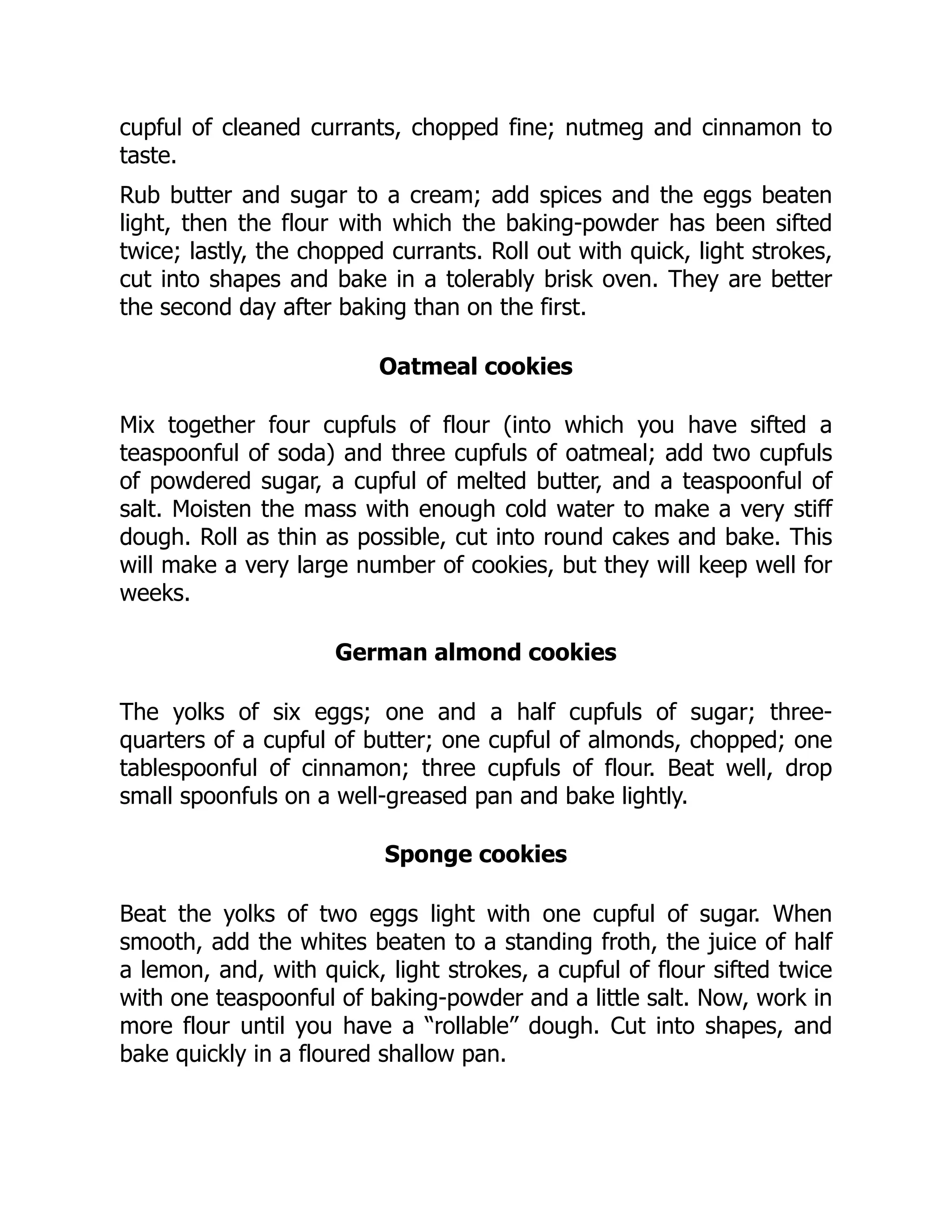 cupful of cleaned currants, chopped fine; nutmeg and cinnamon to
taste.
Rub butter and sugar to a cream; add spices and the eggs beaten
light, then the flour with which the baking-powder has been sifted
twice; lastly, the chopped currants. Roll out with quick, light strokes,
cut into shapes and bake in a tolerably brisk oven. They are better
the second day after baking than on the first.
Oatmeal cookies
Mix together four cupfuls of flour (into which you have sifted a
teaspoonful of soda) and three cupfuls of oatmeal; add two cupfuls
of powdered sugar, a cupful of melted butter, and a teaspoonful of
salt. Moisten the mass with enough cold water to make a very stiff
dough. Roll as thin as possible, cut into round cakes and bake. This
will make a very large number of cookies, but they will keep well for
weeks.
German almond cookies
The yolks of six eggs; one and a half cupfuls of sugar; three-
quarters of a cupful of butter; one cupful of almonds, chopped; one
tablespoonful of cinnamon; three cupfuls of flour. Beat well, drop
small spoonfuls on a well-greased pan and bake lightly.
Sponge cookies
Beat the yolks of two eggs light with one cupful of sugar. When
smooth, add the whites beaten to a standing froth, the juice of half
a lemon, and, with quick, light strokes, a cupful of flour sifted twice
with one teaspoonful of baking-powder and a little salt. Now, work in
more flour until you have a “rollable” dough. Cut into shapes, and
bake quickly in a floured shallow pan.
 