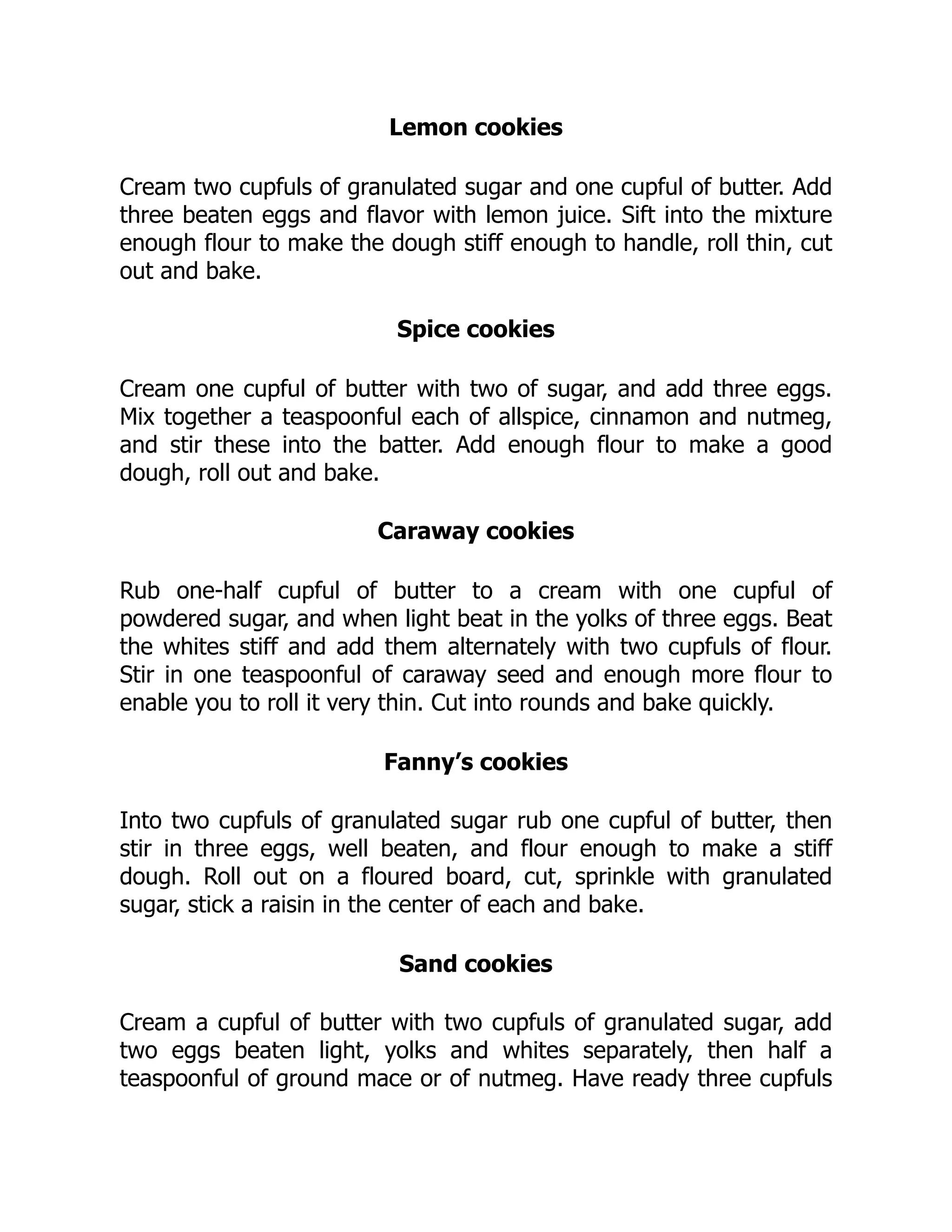 Lemon cookies
Cream two cupfuls of granulated sugar and one cupful of butter. Add
three beaten eggs and flavor with lemon juice. Sift into the mixture
enough flour to make the dough stiff enough to handle, roll thin, cut
out and bake.
Spice cookies
Cream one cupful of butter with two of sugar, and add three eggs.
Mix together a teaspoonful each of allspice, cinnamon and nutmeg,
and stir these into the batter. Add enough flour to make a good
dough, roll out and bake.
Caraway cookies
Rub one-half cupful of butter to a cream with one cupful of
powdered sugar, and when light beat in the yolks of three eggs. Beat
the whites stiff and add them alternately with two cupfuls of flour.
Stir in one teaspoonful of caraway seed and enough more flour to
enable you to roll it very thin. Cut into rounds and bake quickly.
Fanny’s cookies
Into two cupfuls of granulated sugar rub one cupful of butter, then
stir in three eggs, well beaten, and flour enough to make a stiff
dough. Roll out on a floured board, cut, sprinkle with granulated
sugar, stick a raisin in the center of each and bake.
Sand cookies
Cream a cupful of butter with two cupfuls of granulated sugar, add
two eggs beaten light, yolks and whites separately, then half a
teaspoonful of ground mace or of nutmeg. Have ready three cupfuls
 