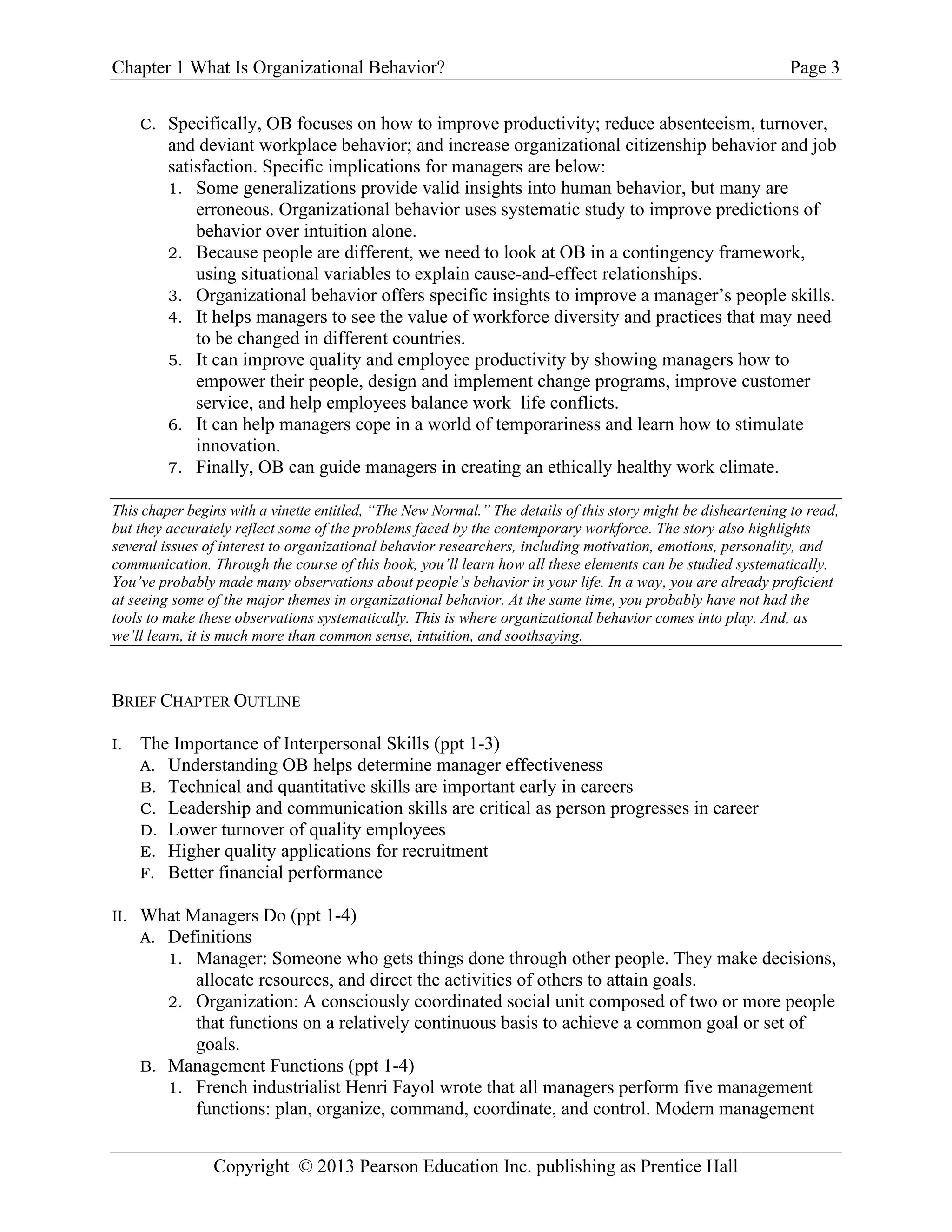 Chapter 1 What Is Organizational Behavior? Page 3
Copyright © 2013 Pearson Education Inc. publishing as Prentice Hall
C. Specifically, OB focuses on how to improve productivity; reduce absenteeism, turnover,
and deviant workplace behavior; and increase organizational citizenship behavior and job
satisfaction. Specific implications for managers are below:
1. Some generalizations provide valid insights into human behavior, but many are
erroneous. Organizational behavior uses systematic study to improve predictions of
behavior over intuition alone.
2. Because people are different, we need to look at OB in a contingency framework,
using situational variables to explain cause-and-effect relationships.
3. Organizational behavior offers specific insights to improve a manager’s people skills.
4. It helps managers to see the value of workforce diversity and practices that may need
to be changed in different countries.
5. It can improve quality and employee productivity by showing managers how to
empower their people, design and implement change programs, improve customer
service, and help employees balance work–life conflicts.
6. It can help managers cope in a world of temporariness and learn how to stimulate
innovation.
7. Finally, OB can guide managers in creating an ethically healthy work climate.
This chaper begins with a vinette entitled, “The New Normal.” The details of this story might be disheartening to read,
but they accurately reflect some of the problems faced by the contemporary workforce. The story also highlights
several issues of interest to organizational behavior researchers, including motivation, emotions, personality, and
communication. Through the course of this book, you’ll learn how all these elements can be studied systematically.
You’ve probably made many observations about people’s behavior in your life. In a way, you are already proficient
at seeing some of the major themes in organizational behavior. At the same time, you probably have not had the
tools to make these observations systematically. This is where organizational behavior comes into play. And, as
we’ll learn, it is much more than common sense, intuition, and soothsaying.
BRIEF CHAPTER OUTLINE
I. The Importance of Interpersonal Skills (ppt 1-3)
A. Understanding OB helps determine manager effectiveness
B. Technical and quantitative skills are important early in careers
C. Leadership and communication skills are critical as person progresses in career
D. Lower turnover of quality employees
E. Higher quality applications for recruitment
F. Better financial performance
II. What Managers Do (ppt 1-4)
A. Definitions
1. Manager: Someone who gets things done through other people. They make decisions,
allocate resources, and direct the activities of others to attain goals.
2. Organization: A consciously coordinated social unit composed of two or more people
that functions on a relatively continuous basis to achieve a common goal or set of
goals.
B. Management Functions (ppt 1-4)
1. French industrialist Henri Fayol wrote that all managers perform five management
functions: plan, organize, command, coordinate, and control. Modern management
 