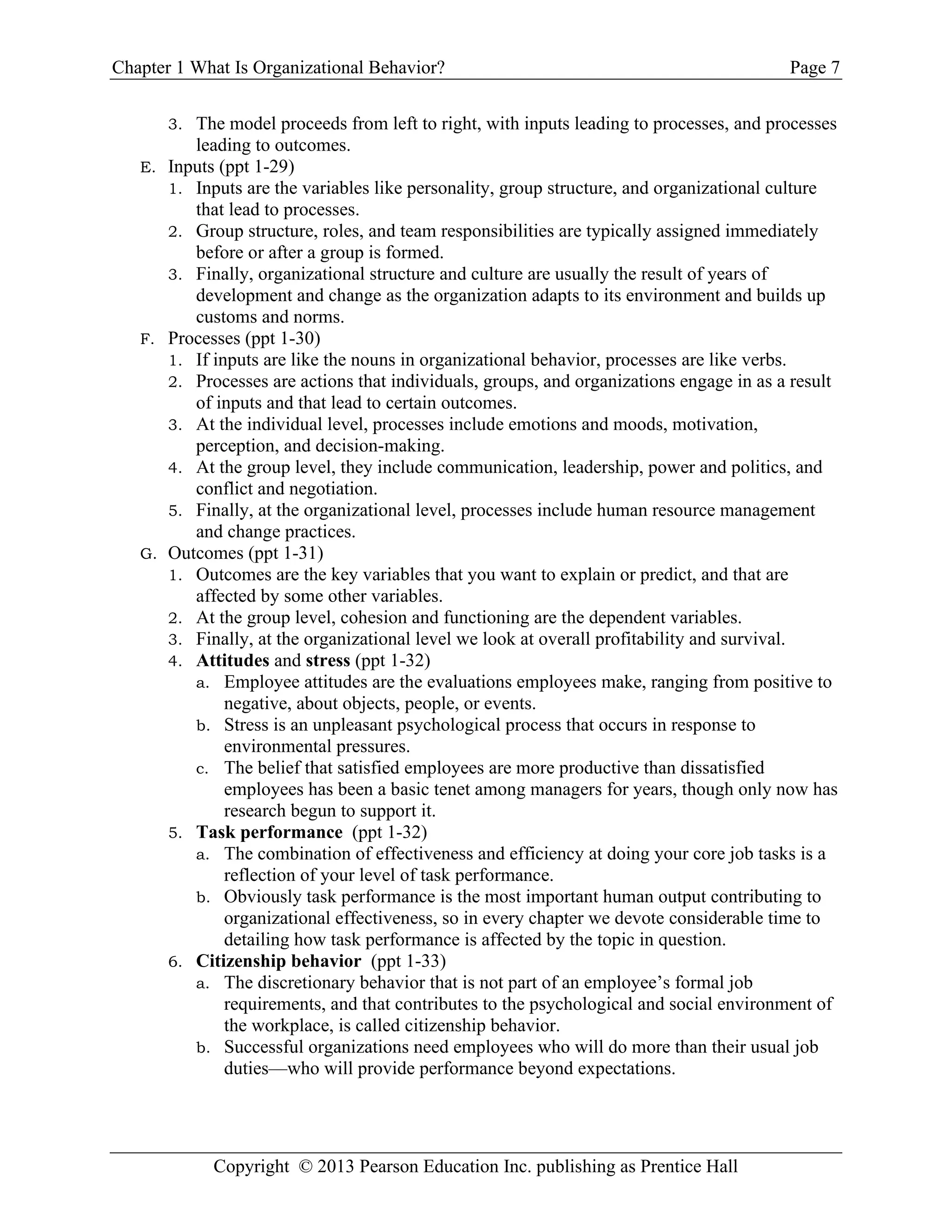 Chapter 1 What Is Organizational Behavior? Page 7
Copyright © 2013 Pearson Education Inc. publishing as Prentice Hall
3. The model proceeds from left to right, with inputs leading to processes, and processes
leading to outcomes.
E. Inputs (ppt 1-29)
1. Inputs are the variables like personality, group structure, and organizational culture
that lead to processes.
2. Group structure, roles, and team responsibilities are typically assigned immediately
before or after a group is formed.
3. Finally, organizational structure and culture are usually the result of years of
development and change as the organization adapts to its environment and builds up
customs and norms.
F. Processes (ppt 1-30)
1. If inputs are like the nouns in organizational behavior, processes are like verbs.
2. Processes are actions that individuals, groups, and organizations engage in as a result
of inputs and that lead to certain outcomes.
3. At the individual level, processes include emotions and moods, motivation,
perception, and decision-making.
4. At the group level, they include communication, leadership, power and politics, and
conflict and negotiation.
5. Finally, at the organizational level, processes include human resource management
and change practices.
G. Outcomes (ppt 1-31)
1. Outcomes are the key variables that you want to explain or predict, and that are
affected by some other variables.
2. At the group level, cohesion and functioning are the dependent variables.
3. Finally, at the organizational level we look at overall profitability and survival.
4. Attitudes and stress (ppt 1-32)
a. Employee attitudes are the evaluations employees make, ranging from positive to
negative, about objects, people, or events.
b. Stress is an unpleasant psychological process that occurs in response to
environmental pressures.
c. The belief that satisfied employees are more productive than dissatisfied
employees has been a basic tenet among managers for years, though only now has
research begun to support it.
5. Task performance (ppt 1-32)
a. The combination of effectiveness and efficiency at doing your core job tasks is a
reflection of your level of task performance.
b. Obviously task performance is the most important human output contributing to
organizational effectiveness, so in every chapter we devote considerable time to
detailing how task performance is affected by the topic in question.
6. Citizenship behavior (ppt 1-33)
a. The discretionary behavior that is not part of an employee’s formal job
requirements, and that contributes to the psychological and social environment of
the workplace, is called citizenship behavior.
b. Successful organizations need employees who will do more than their usual job
duties—who will provide performance beyond expectations.
 