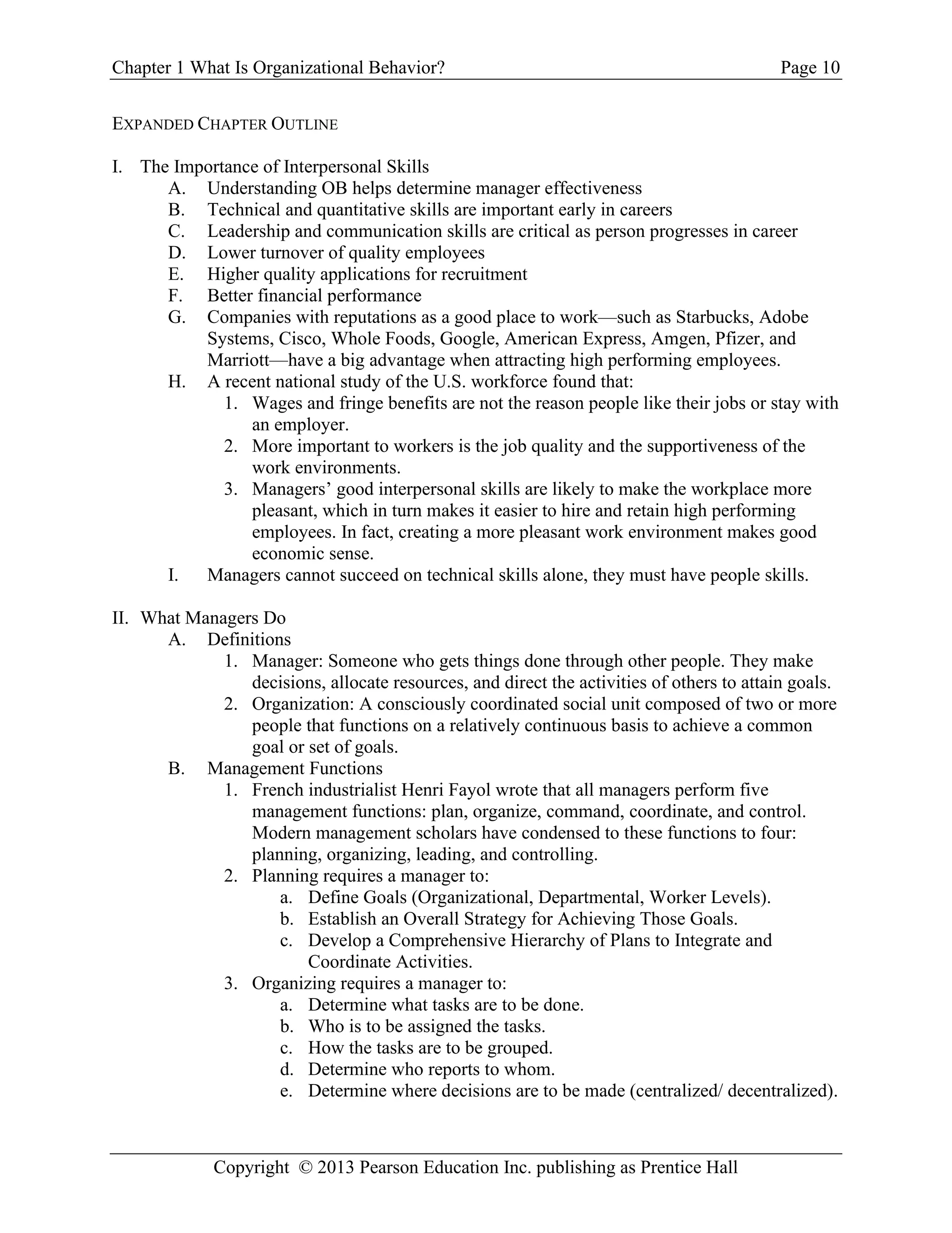 Chapter 1 What Is Organizational Behavior? Page 10
Copyright © 2013 Pearson Education Inc. publishing as Prentice Hall
EXPANDED CHAPTER OUTLINE
I. The Importance of Interpersonal Skills
A. Understanding OB helps determine manager effectiveness
B. Technical and quantitative skills are important early in careers
C. Leadership and communication skills are critical as person progresses in career
D. Lower turnover of quality employees
E. Higher quality applications for recruitment
F. Better financial performance
G. Companies with reputations as a good place to work—such as Starbucks, Adobe
Systems, Cisco, Whole Foods, Google, American Express, Amgen, Pfizer, and
Marriott—have a big advantage when attracting high performing employees.
H. A recent national study of the U.S. workforce found that:
1. Wages and fringe benefits are not the reason people like their jobs or stay with
an employer.
2. More important to workers is the job quality and the supportiveness of the
work environments.
3. Managers’ good interpersonal skills are likely to make the workplace more
pleasant, which in turn makes it easier to hire and retain high performing
employees. In fact, creating a more pleasant work environment makes good
economic sense.
I. Managers cannot succeed on technical skills alone, they must have people skills.
II. What Managers Do
A. Definitions
1. Manager: Someone who gets things done through other people. They make
decisions, allocate resources, and direct the activities of others to attain goals.
2. Organization: A consciously coordinated social unit composed of two or more
people that functions on a relatively continuous basis to achieve a common
goal or set of goals.
B. Management Functions
1. French industrialist Henri Fayol wrote that all managers perform five
management functions: plan, organize, command, coordinate, and control.
Modern management scholars have condensed to these functions to four:
planning, organizing, leading, and controlling.
2. Planning requires a manager to:
a. Define Goals (Organizational, Departmental, Worker Levels).
b. Establish an Overall Strategy for Achieving Those Goals.
c. Develop a Comprehensive Hierarchy of Plans to Integrate and
Coordinate Activities.
3. Organizing requires a manager to:
a. Determine what tasks are to be done.
b. Who is to be assigned the tasks.
c. How the tasks are to be grouped.
d. Determine who reports to whom.
e. Determine where decisions are to be made (centralized/ decentralized).
 