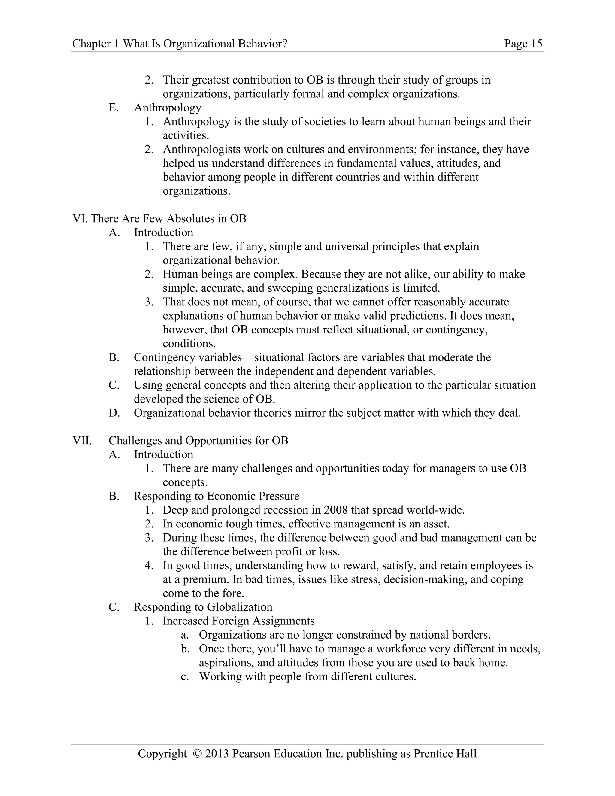 Chapter 1 What Is Organizational Behavior? Page 15
Copyright © 2013 Pearson Education Inc. publishing as Prentice Hall
2. Their greatest contribution to OB is through their study of groups in
organizations, particularly formal and complex organizations.
E. Anthropology
1. Anthropology is the study of societies to learn about human beings and their
activities.
2. Anthropologists work on cultures and environments; for instance, they have
helped us understand differences in fundamental values, attitudes, and
behavior among people in different countries and within different
organizations.
VI. There Are Few Absolutes in OB
A. Introduction
1. There are few, if any, simple and universal principles that explain
organizational behavior.
2. Human beings are complex. Because they are not alike, our ability to make
simple, accurate, and sweeping generalizations is limited.
3. That does not mean, of course, that we cannot offer reasonably accurate
explanations of human behavior or make valid predictions. It does mean,
however, that OB concepts must reflect situational, or contingency,
conditions.
B. Contingency variables—situational factors are variables that moderate the
relationship between the independent and dependent variables.
C. Using general concepts and then altering their application to the particular situation
developed the science of OB.
D. Organizational behavior theories mirror the subject matter with which they deal.
VII. Challenges and Opportunities for OB
A. Introduction
1. There are many challenges and opportunities today for managers to use OB
concepts.
B. Responding to Economic Pressure
1. Deep and prolonged recession in 2008 that spread world-wide.
2. In economic tough times, effective management is an asset.
3. During these times, the difference between good and bad management can be
the difference between profit or loss.
4. In good times, understanding how to reward, satisfy, and retain employees is
at a premium. In bad times, issues like stress, decision-making, and coping
come to the fore.
C. Responding to Globalization
1. Increased Foreign Assignments
a. Organizations are no longer constrained by national borders.
b. Once there, you’ll have to manage a workforce very different in needs,
aspirations, and attitudes from those you are used to back home.
c. Working with people from different cultures.
 