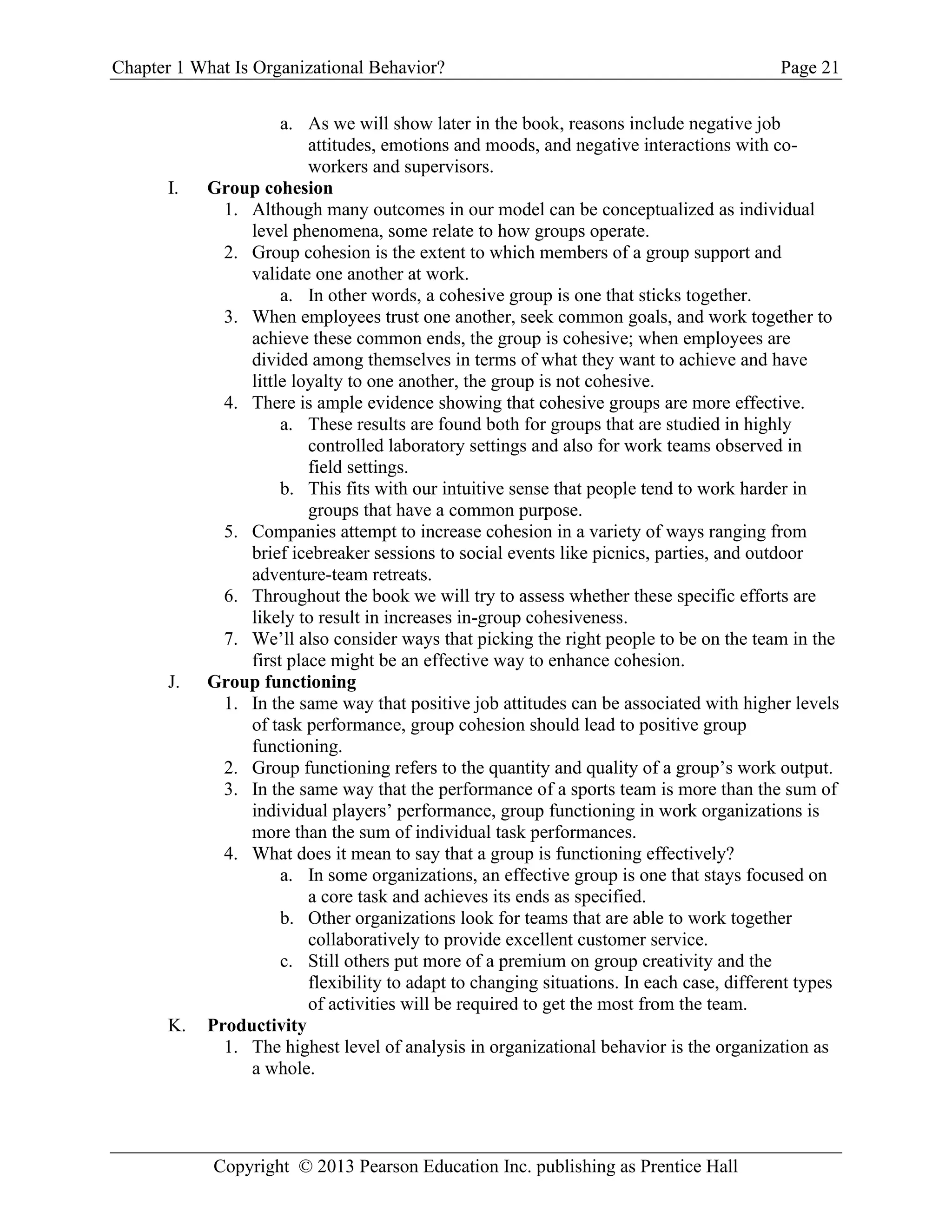 Chapter 1 What Is Organizational Behavior? Page 21
Copyright © 2013 Pearson Education Inc. publishing as Prentice Hall
a. As we will show later in the book, reasons include negative job
attitudes, emotions and moods, and negative interactions with co-
workers and supervisors.
I. Group cohesion
1. Although many outcomes in our model can be conceptualized as individual
level phenomena, some relate to how groups operate.
2. Group cohesion is the extent to which members of a group support and
validate one another at work.
a. In other words, a cohesive group is one that sticks together.
3. When employees trust one another, seek common goals, and work together to
achieve these common ends, the group is cohesive; when employees are
divided among themselves in terms of what they want to achieve and have
little loyalty to one another, the group is not cohesive.
4. There is ample evidence showing that cohesive groups are more effective.
a. These results are found both for groups that are studied in highly
controlled laboratory settings and also for work teams observed in
field settings.
b. This fits with our intuitive sense that people tend to work harder in
groups that have a common purpose.
5. Companies attempt to increase cohesion in a variety of ways ranging from
brief icebreaker sessions to social events like picnics, parties, and outdoor
adventure-team retreats.
6. Throughout the book we will try to assess whether these specific efforts are
likely to result in increases in-group cohesiveness.
7. We’ll also consider ways that picking the right people to be on the team in the
first place might be an effective way to enhance cohesion.
J. Group functioning
1. In the same way that positive job attitudes can be associated with higher levels
of task performance, group cohesion should lead to positive group
functioning.
2. Group functioning refers to the quantity and quality of a group’s work output.
3. In the same way that the performance of a sports team is more than the sum of
individual players’ performance, group functioning in work organizations is
more than the sum of individual task performances.
4. What does it mean to say that a group is functioning effectively?
a. In some organizations, an effective group is one that stays focused on
a core task and achieves its ends as specified.
b. Other organizations look for teams that are able to work together
collaboratively to provide excellent customer service.
c. Still others put more of a premium on group creativity and the
flexibility to adapt to changing situations. In each case, different types
of activities will be required to get the most from the team.
K. Productivity
1. The highest level of analysis in organizational behavior is the organization as
a whole.
 