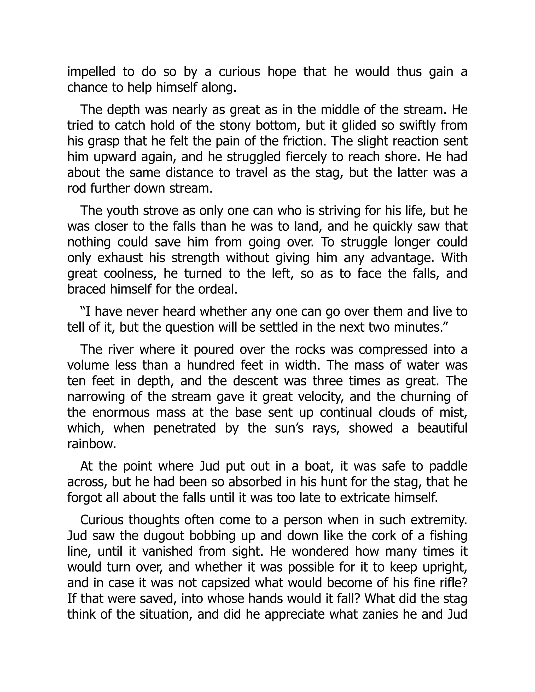 impelled to do so by a curious hope that he would thus gain a
chance to help himself along.
The depth was nearly as great as in the middle of the stream. He
tried to catch hold of the stony bottom, but it glided so swiftly from
his grasp that he felt the pain of the friction. The slight reaction sent
him upward again, and he struggled fiercely to reach shore. He had
about the same distance to travel as the stag, but the latter was a
rod further down stream.
The youth strove as only one can who is striving for his life, but he
was closer to the falls than he was to land, and he quickly saw that
nothing could save him from going over. To struggle longer could
only exhaust his strength without giving him any advantage. With
great coolness, he turned to the left, so as to face the falls, and
braced himself for the ordeal.
“I have never heard whether any one can go over them and live to
tell of it, but the question will be settled in the next two minutes.”
The river where it poured over the rocks was compressed into a
volume less than a hundred feet in width. The mass of water was
ten feet in depth, and the descent was three times as great. The
narrowing of the stream gave it great velocity, and the churning of
the enormous mass at the base sent up continual clouds of mist,
which, when penetrated by the sun’s rays, showed a beautiful
rainbow.
At the point where Jud put out in a boat, it was safe to paddle
across, but he had been so absorbed in his hunt for the stag, that he
forgot all about the falls until it was too late to extricate himself.
Curious thoughts often come to a person when in such extremity.
Jud saw the dugout bobbing up and down like the cork of a fishing
line, until it vanished from sight. He wondered how many times it
would turn over, and whether it was possible for it to keep upright,
and in case it was not capsized what would become of his fine rifle?
If that were saved, into whose hands would it fall? What did the stag
think of the situation, and did he appreciate what zanies he and Jud
 