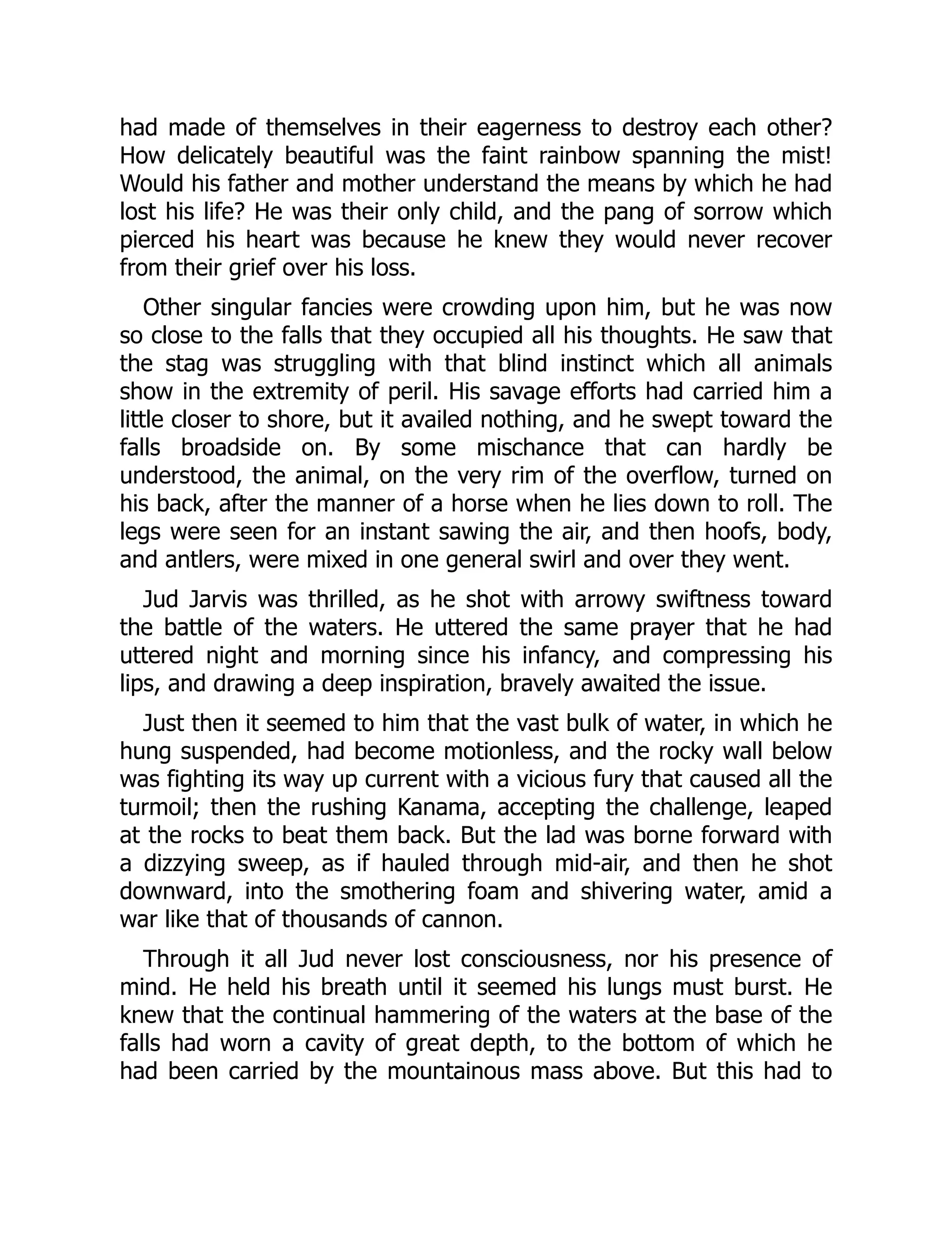 had made of themselves in their eagerness to destroy each other?
How delicately beautiful was the faint rainbow spanning the mist!
Would his father and mother understand the means by which he had
lost his life? He was their only child, and the pang of sorrow which
pierced his heart was because he knew they would never recover
from their grief over his loss.
Other singular fancies were crowding upon him, but he was now
so close to the falls that they occupied all his thoughts. He saw that
the stag was struggling with that blind instinct which all animals
show in the extremity of peril. His savage efforts had carried him a
little closer to shore, but it availed nothing, and he swept toward the
falls broadside on. By some mischance that can hardly be
understood, the animal, on the very rim of the overflow, turned on
his back, after the manner of a horse when he lies down to roll. The
legs were seen for an instant sawing the air, and then hoofs, body,
and antlers, were mixed in one general swirl and over they went.
Jud Jarvis was thrilled, as he shot with arrowy swiftness toward
the battle of the waters. He uttered the same prayer that he had
uttered night and morning since his infancy, and compressing his
lips, and drawing a deep inspiration, bravely awaited the issue.
Just then it seemed to him that the vast bulk of water, in which he
hung suspended, had become motionless, and the rocky wall below
was fighting its way up current with a vicious fury that caused all the
turmoil; then the rushing Kanama, accepting the challenge, leaped
at the rocks to beat them back. But the lad was borne forward with
a dizzying sweep, as if hauled through mid-air, and then he shot
downward, into the smothering foam and shivering water, amid a
war like that of thousands of cannon.
Through it all Jud never lost consciousness, nor his presence of
mind. He held his breath until it seemed his lungs must burst. He
knew that the continual hammering of the waters at the base of the
falls had worn a cavity of great depth, to the bottom of which he
had been carried by the mountainous mass above. But this had to
 