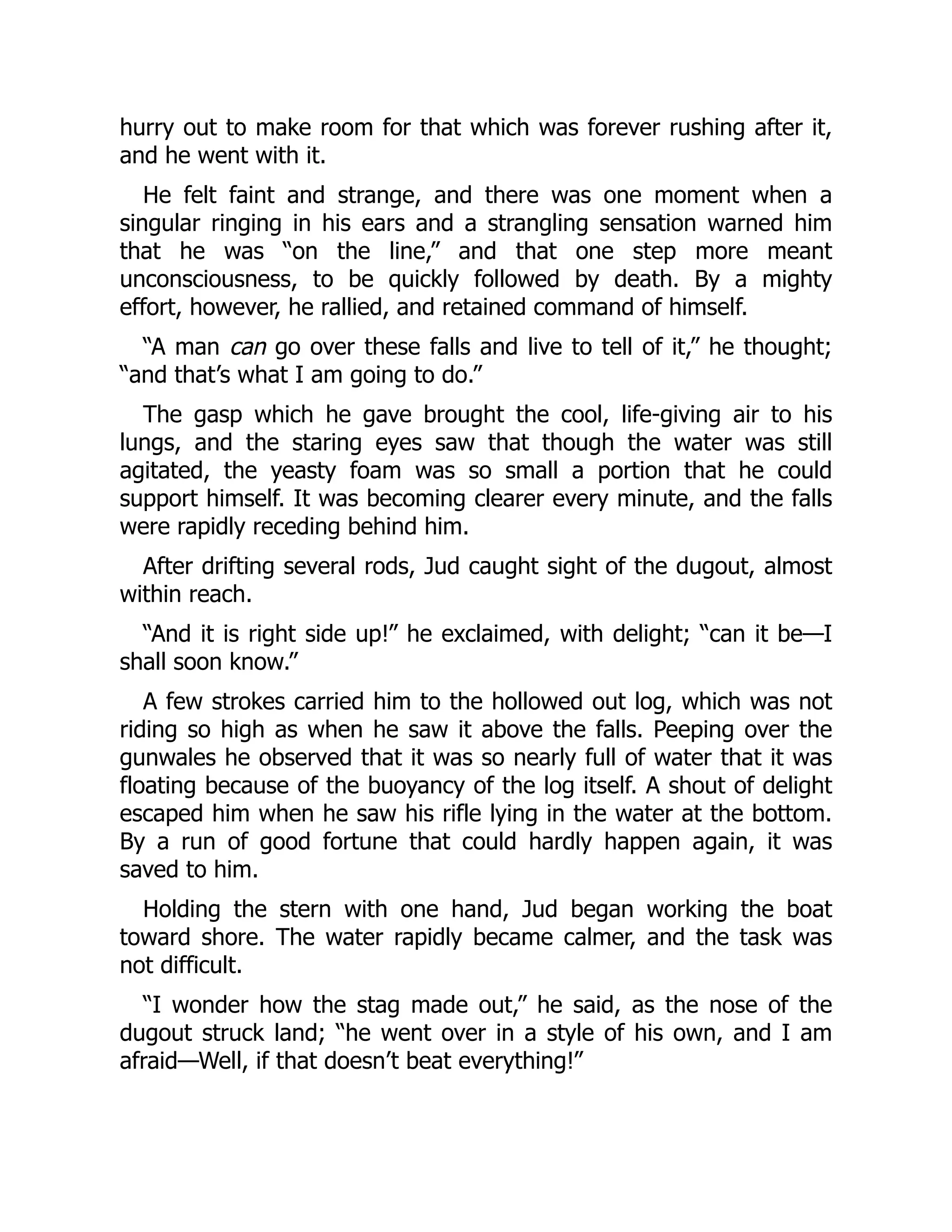 hurry out to make room for that which was forever rushing after it,
and he went with it.
He felt faint and strange, and there was one moment when a
singular ringing in his ears and a strangling sensation warned him
that he was “on the line,” and that one step more meant
unconsciousness, to be quickly followed by death. By a mighty
effort, however, he rallied, and retained command of himself.
“A man can go over these falls and live to tell of it,” he thought;
“and that’s what I am going to do.”
The gasp which he gave brought the cool, life-giving air to his
lungs, and the staring eyes saw that though the water was still
agitated, the yeasty foam was so small a portion that he could
support himself. It was becoming clearer every minute, and the falls
were rapidly receding behind him.
After drifting several rods, Jud caught sight of the dugout, almost
within reach.
“And it is right side up!” he exclaimed, with delight; “can it be—I
shall soon know.”
A few strokes carried him to the hollowed out log, which was not
riding so high as when he saw it above the falls. Peeping over the
gunwales he observed that it was so nearly full of water that it was
floating because of the buoyancy of the log itself. A shout of delight
escaped him when he saw his rifle lying in the water at the bottom.
By a run of good fortune that could hardly happen again, it was
saved to him.
Holding the stern with one hand, Jud began working the boat
toward shore. The water rapidly became calmer, and the task was
not difficult.
“I wonder how the stag made out,” he said, as the nose of the
dugout struck land; “he went over in a style of his own, and I am
afraid—Well, if that doesn’t beat everything!”
 