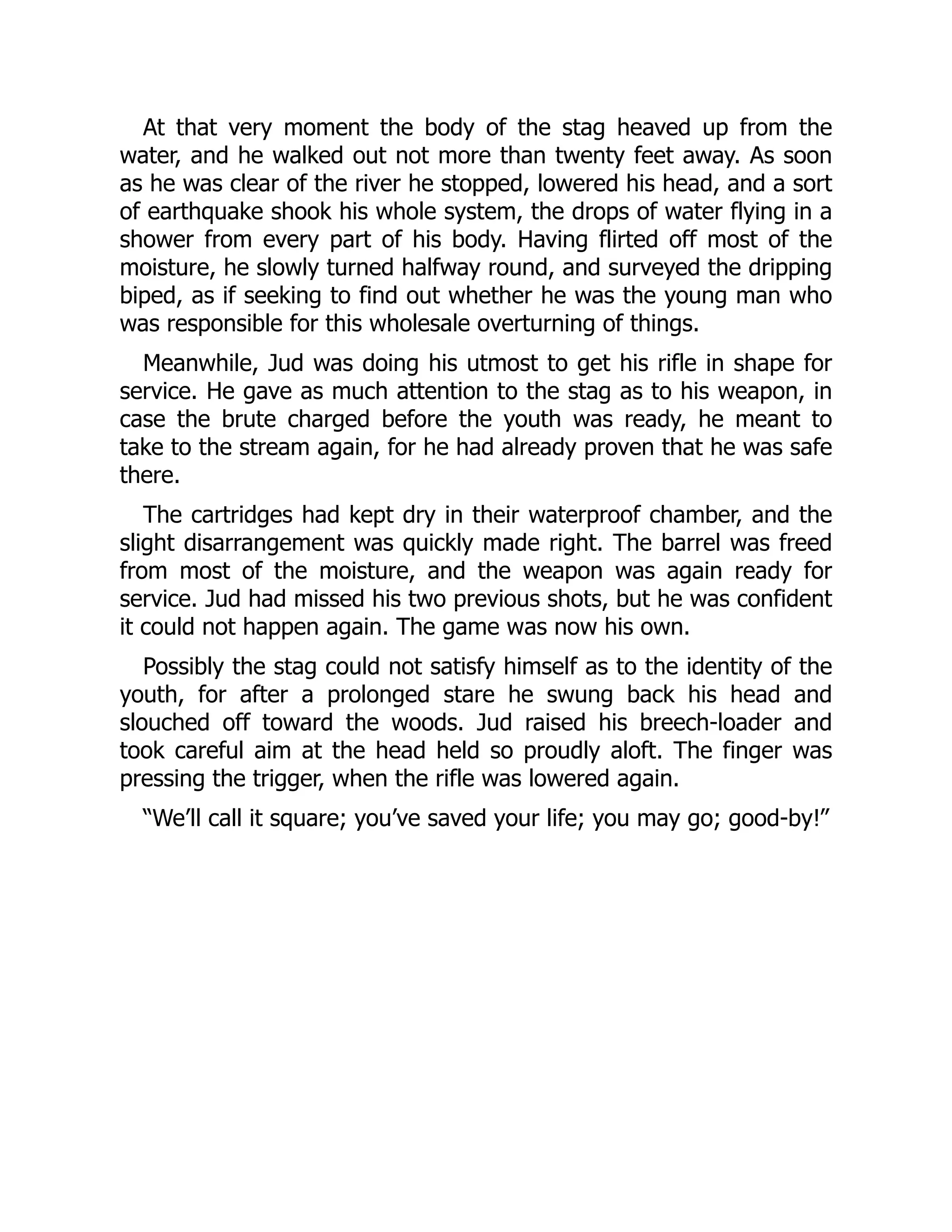 At that very moment the body of the stag heaved up from the
water, and he walked out not more than twenty feet away. As soon
as he was clear of the river he stopped, lowered his head, and a sort
of earthquake shook his whole system, the drops of water flying in a
shower from every part of his body. Having flirted off most of the
moisture, he slowly turned halfway round, and surveyed the dripping
biped, as if seeking to find out whether he was the young man who
was responsible for this wholesale overturning of things.
Meanwhile, Jud was doing his utmost to get his rifle in shape for
service. He gave as much attention to the stag as to his weapon, in
case the brute charged before the youth was ready, he meant to
take to the stream again, for he had already proven that he was safe
there.
The cartridges had kept dry in their waterproof chamber, and the
slight disarrangement was quickly made right. The barrel was freed
from most of the moisture, and the weapon was again ready for
service. Jud had missed his two previous shots, but he was confident
it could not happen again. The game was now his own.
Possibly the stag could not satisfy himself as to the identity of the
youth, for after a prolonged stare he swung back his head and
slouched off toward the woods. Jud raised his breech-loader and
took careful aim at the head held so proudly aloft. The finger was
pressing the trigger, when the rifle was lowered again.
“We’ll call it square; you’ve saved your life; you may go; good-by!”
 