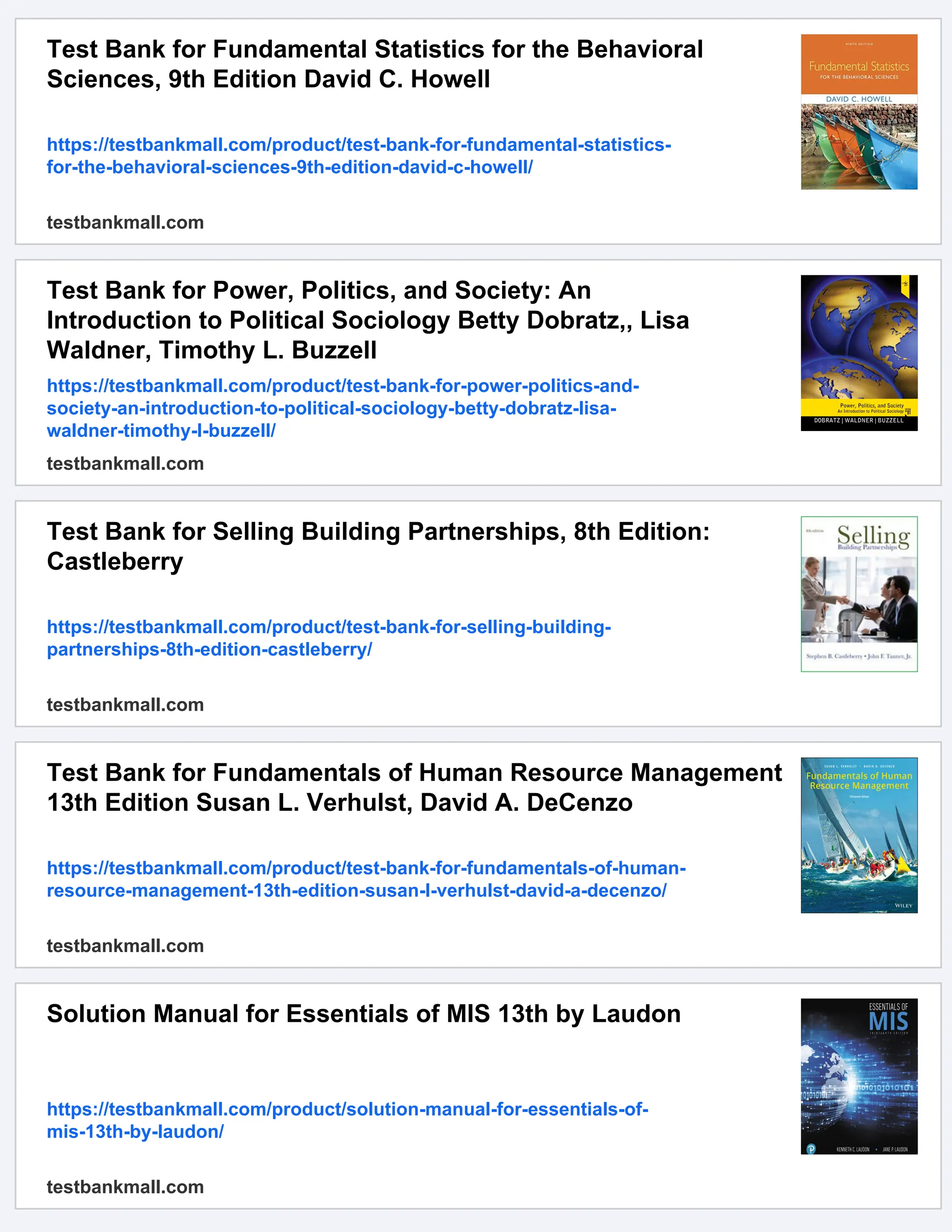 Test Bank for Fundamental Statistics for the Behavioral
Sciences, 9th Edition David C. Howell
https://testbankmall.com/product/test-bank-for-fundamental-statistics-
for-the-behavioral-sciences-9th-edition-david-c-howell/
testbankmall.com
Test Bank for Power, Politics, and Society: An
Introduction to Political Sociology Betty Dobratz,, Lisa
Waldner, Timothy L. Buzzell
https://testbankmall.com/product/test-bank-for-power-politics-and-
society-an-introduction-to-political-sociology-betty-dobratz-lisa-
waldner-timothy-l-buzzell/
testbankmall.com
Test Bank for Selling Building Partnerships, 8th Edition:
Castleberry
https://testbankmall.com/product/test-bank-for-selling-building-
partnerships-8th-edition-castleberry/
testbankmall.com
Test Bank for Fundamentals of Human Resource Management
13th Edition Susan L. Verhulst, David A. DeCenzo
https://testbankmall.com/product/test-bank-for-fundamentals-of-human-
resource-management-13th-edition-susan-l-verhulst-david-a-decenzo/
testbankmall.com
Solution Manual for Essentials of MIS 13th by Laudon
https://testbankmall.com/product/solution-manual-for-essentials-of-
mis-13th-by-laudon/
testbankmall.com
 